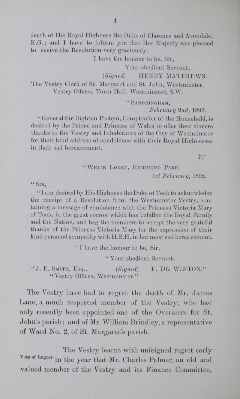 4 death of TIis Royal Highness the Duke of Clarence and Avondale, K.G.; and I have to inform you that Her Majesty was pleased to eceive the Resolution very graciously. I have the honour to be, Sir, Your obedient Servant, (Signed) HENRY MATTHEWS. The Vestry Clerk of St. Margaret and St. John, Westminster, Vestry Offices, Town Hall, Westminster, S.W. Sandhungham, February 2nd, 1892. General Sir Dighton Probyn, Comptroller of the Household, is desired by the Prince and Princess of Wales to offer their sincere thanks to the Vestry and Inhabitants of the City of Westminster for their kind address of condolence with their Royal Highnesses in their sad bereavement. P. White Lodge, Richmond Park, 1st February, 1892. Sir, 1 am desired by His Highness the Duke of Teck to acknowledge the receipt of a Resolution from the Westminster Vestry, con taining a message of condolence with the Princess Victoria Mary of Teck, in the great sorrow which has befallen the Royal Family and the Nation, and beg the members to accept the very grateful thanks of the Princess Victoria Mary for the expression of their kind personal sympathy with H.S.H. in her most sad bereavement. I have the honour to be, Sir, Your obedient Servant, J. E. Smith, Esq., (Signed) F. DE WINTON. Vestry Offices, Westminster.'' The Vestry have had to regret the death of Mr. James Lane, a much respected member of the Vestry, who had only recently been appointed one of the Overseers for St. John's parish; and of Mr. William Brindley, a representative of Ward No. 2, of St. Margaret's parish. The Vestry learnt with unfeigned regret early \oteor Regret. *n yCar jy|,. Charles Palmer, an old and valued member of the Vestry and its Finance Committee, Vote of Regret. The Vestry learnt with unfeigned regret early in the year that Mr. Charles Palmer, an old and valued member of the Vestry and its Finance Committee,