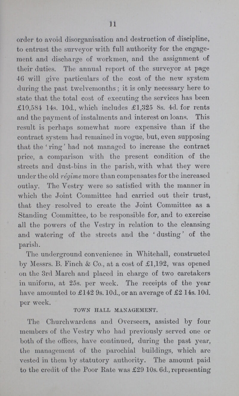 11 order to avoid disorganisation and destruction of discipline, to entrust the surveyor with full authority for the engage ment and discharge of workmen, and the assignment of their duties. The annual report of the surveyor at page 46 will give particulars of the cost of the new system during the past twelvemonths ; it is only necessary here to state that the total cost of executing the services has been £10,584 14s. 10d., which includes £1,325 8s. 4d. for rents and the payment of instalments and interest on loans. This result is perhaps somewhat more expensive than if the contract system had remained in vogue, but, even supposing that the 'ring' had not managed to increase the contract price, a comparison with the present condition of the streets and dust-bins in the parish, with what they were under the old regime more than compensates for the increased outlay. The Vestry were so satisfied with the manner in which the Joint Committee had carried out their trust, that they resolved to create the Joint Committee as a Standing Committee, to be responsible for, and to exercise all the powers of the Vestry in relation to the cleansing and watering of the streets and the 'dusting' of the parish. The underground convenience in Whitehall, constructed by Messrs. B. Finch & Co., at a cost of £1,192, was opened on the 3rd March and placed in charge of two caretakers in uniform, at 25s. per week. The receipts of the year have amounted to £142 9s. 10d., or an average of £2 14s. 10d. per week. TOWN HALL MANAGEMENT. The Churchwardens and Overseers, assisted by four members of the Vestry who had previously served one or both of the offices, have continued, during the past year, the management of the parochial buildings, which are vested in them by statutory authority. The amount paid to the credit of the Poor Rate was £29 10s. 6d., representing