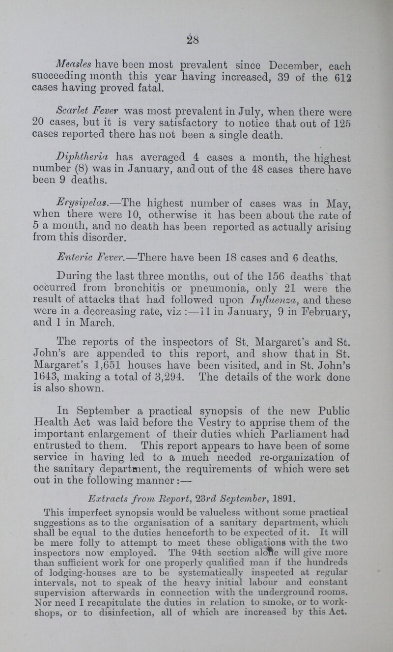 28 Measles have been most prevalent since December, each succeeding month this year having increased, 39 of the 612 cases having proved fatal. Scarlet Fever was most prevalent in July, when there were 20 cases, but it is very satisfactory to notice that out of 125 cases reported there has not been a single death. Diphtheria has averaged 4 cases a month, the highest number (8) was in January, and out of the 48 cases there have been 9 deaths. Erysipelas.—The highest number of cases was in May, when there were 10, otherwise it has been about the rate of 5 a month, and no death has been reported as actually arising from this disorder. Enteric Fever.—There have been 18 cases and 6 deaths. During the last three months, out of the 156 deaths that occurred from bronchitis or pneumonia, only 21 were the result of attacks that had followed upon Influenza, and these were in a decreasing rate, viz :—11 in January, 9 in February, and 1 in March. The reports of the inspectors of St. Margaret's and St. John's are appended to this report, and show that in St. Margaret's 1,651 houses have been visited, and in St. John's 1643, making a total of 3,294. The details of the work done is also shown. In September a practical synopsis of the new Public Health Act was laid before the Vestry to apprise them of the important enlargement of their duties which Parliament had entrusted to them. This report appears to have been of some service in having led to a much needed re-organization of the sanitary department, the requirements of which were set out in the following manner:— Extracts from Report, 23rd September, 1891. This imperfect synopsis would be valueless without some practical suggestions as to the organisation of a sanitary department, which shall be equal to the duties henceforth to be expected of it. It will be mere folly to attempt to meet these obligations with the two inspectors now employed. The 94th section alone will give more than sufficient work for one properly qualified man if the hundreds of lodging-houses are to be systematically inspected at regular intervals, not to speak of the heavy initial labour and constant supervision afterwards in connection with the underground rooms. Nor need I recapitulate the duties in relation to smoke, or to work shops, or to disinfection, all of which are increased by this Act.