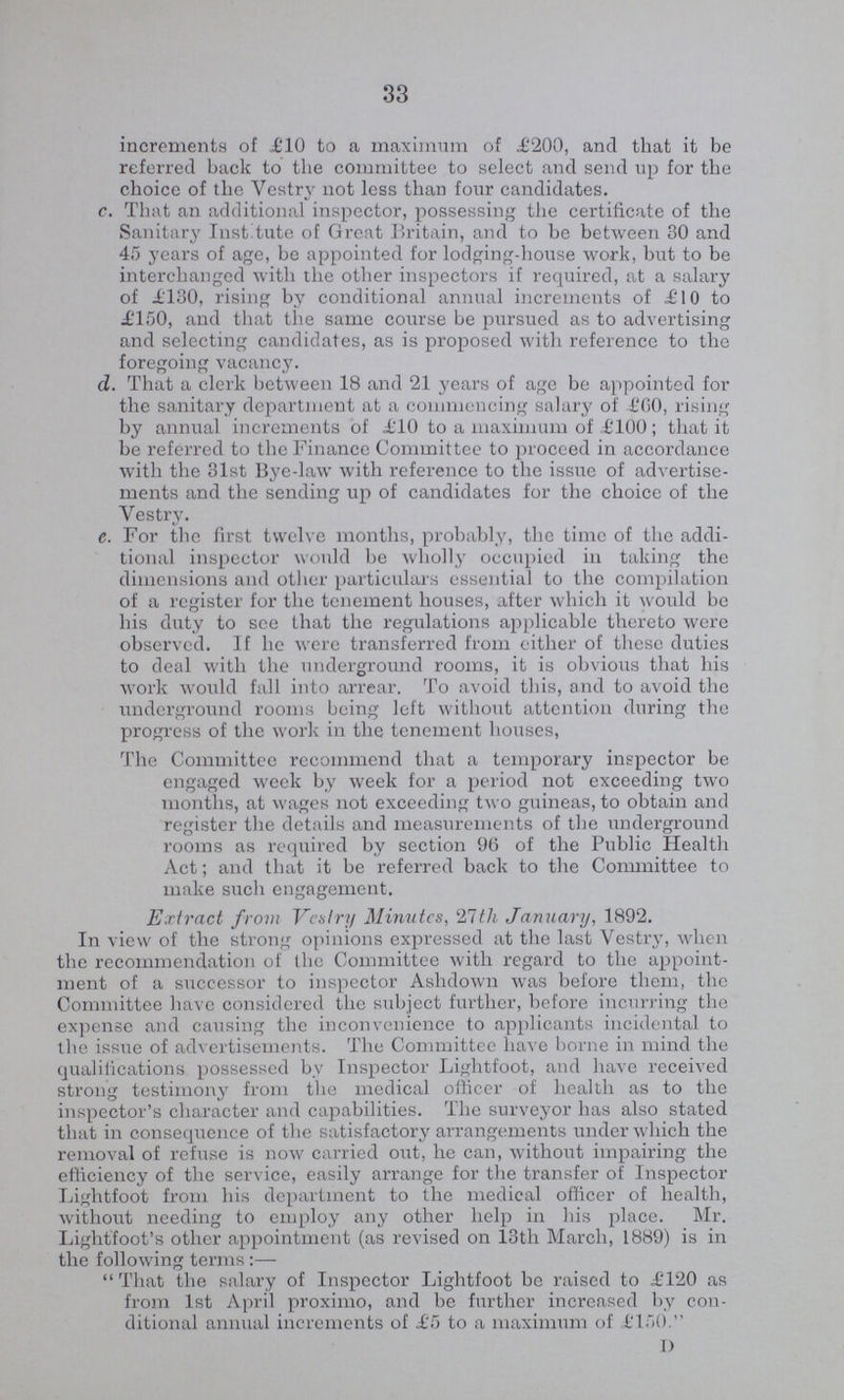 33 increments of £10 to a maximum of £200, and that it be referred back to the committee to select and send up for the choice of the Vestry not less than four candidates. c. That an additional inspector, possessing the certificate of the Sanitary Institute of Great Britain, and to be between 30 and 45 years of age, be appointed for lodging-house work, but to be interchanged with the other inspectors if required, at a salary of £130, rising by conditional annual increments of £10 to £150, and that the same course be pursued as to advertising and selecting candidates, as is proposed with reference to the foregoing vacancy. d. That a clerk between 18 and 21 years of age be appointed for the sanitary department at a commencing salary of £00, rising by annual increments of £10 to a maximum of £100 ; that it be referred to the Finance Committee to proceed in accordance with the 31st Bye-law with reference to the issue of advertise ments and the sending up of candidates for the choice of the Vestry. c. For the first twelve months, probably, the time of the addi tional inspector would be wholly occupied in taking the dimensions and other particulars essential to the compilation of a register for the tenement houses, after which it would be his duty to see that the regulations applicable thereto were observed. If he were transferred from either of these duties to deal with the underground rooms, it is obvious that his work would fall into arrear. To avoid this, and to avoid the underground rooms being left without attention during the progress of the work in the tenement houses, The Committee recommend that a temporary inspector be engaged week by week for a period not exceeding two months, at wages not exceeding two guineas, to obtain and register the details and measurements of the underground rooms as required by section 96 of the Public Health Act; and that it be referred back to the Committee to make such engagement. Extract from Vestry Minutes, 21tli January, 1892. In view of the strong opinions expressed at the last Vestry, when the recommendation of the Committee with regard to the appoint ment of a successor to inspector Ashdown was before them, the Committee have considered the subject further, before incurring the expense and causing the inconvenience to applicants incidental to the issue of advertisements. The Committee have borne in mind the qualifications possessed by Inspector Lightfoot, and have received strong testimony from the medical officer of health as to the inspector's character and capabilities. The surveyor has also stated that in consequence of the satisfactory arrangements under which the removal of refuse is now carried out, he can, without impairing the efficiency of the service, easily arrange for the transfer of Inspector Lightfoot from his department to the medical officer of health, without needing to employ any other help in his place. Mr. Lightfoot's other appointment (as revised on 13th March, 1889) is in the following terms :— That the salary of Inspector Lightfoot be raised to £120 as from 1st April proximo, and be further increased by con ditional annual increments of £5 to a maximum of £150. D