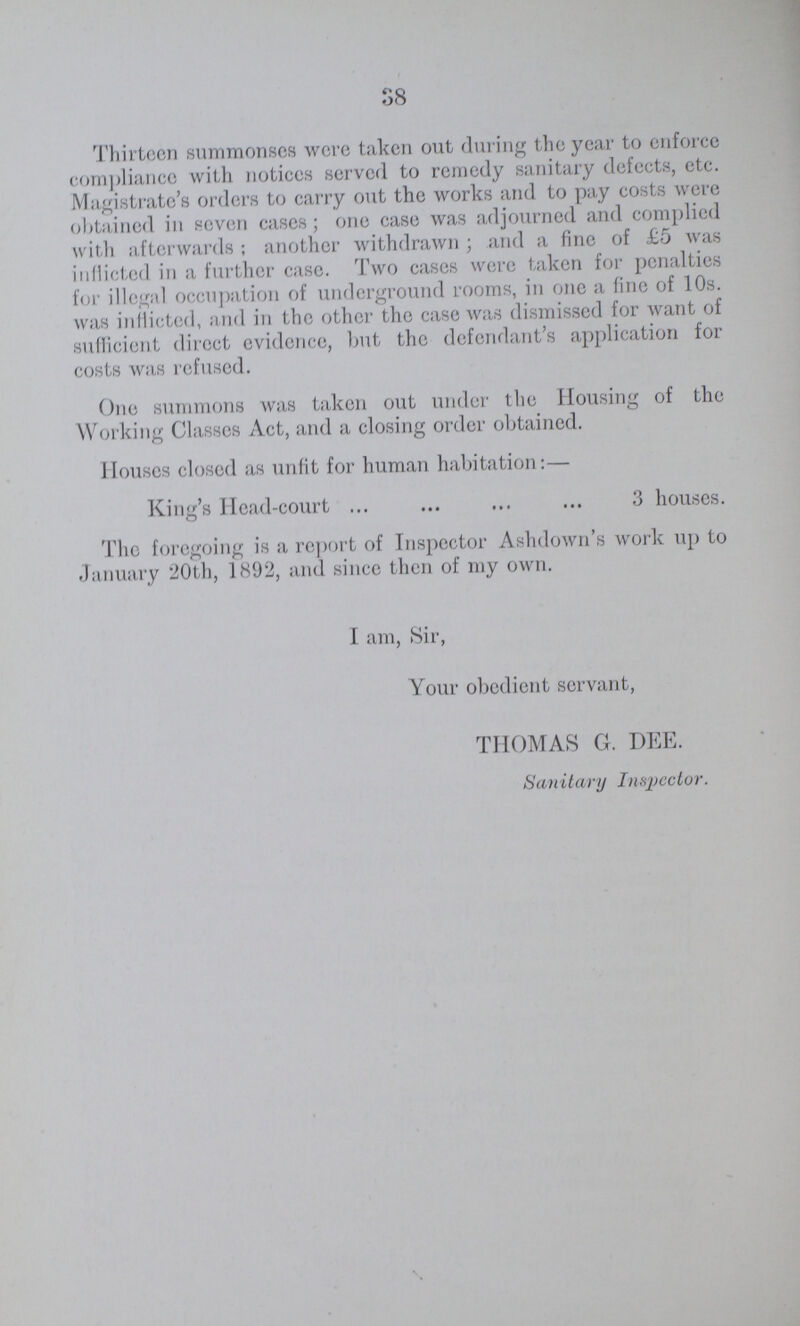 38 Thirteen summonses were taken out during the year to enforce compliance with notices served to remedy sanitary defects, etc. Magistrate's orders to carry out the works and to pay costs were obtained in seven cases; one case was adjourned and complied with afterwards; another withdrawn; and a fine of £5 was inflicted in a further case. Two cases were taken for penalties for illegal occupation of underground rooms, in one a fine of 10s. was inflicted, and in the other the case was dismissed for want of sufficient direct evidence, but the defendant's application for costs was refused. One summons was taken out under the Housing of the Working Classes Act, and a closing order obtained. Houses closed as unfit for human habitation:— King's Head-court 3 houses. The foregoing is a report of Inspector Ashdown's work up to January 20th, 1892, and since then of my own. I am, Sir, Your obedient servant, THOMAS G. DEE. Sanitary Inspector.