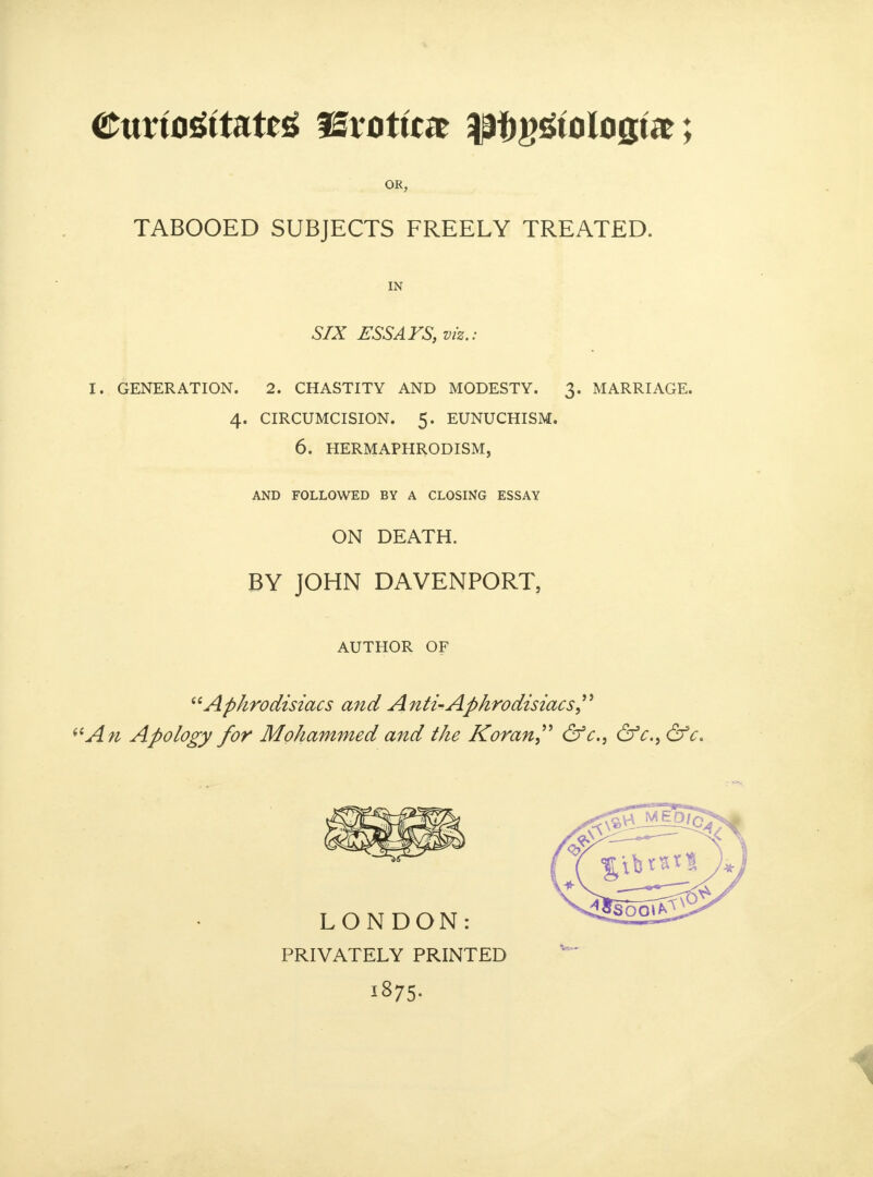 OR, TABOOED SUBJECTS FREELY TREATED. IN SIX ESSAYS, viz.: I. GENERATION. 2. CHASTITY AND MODESTY. 3. MARRIAGE. 4. CIRCUMCISION. 5. EUNUCHISM. 6. HERMAPHRODISM, AND FOLLOWED BY A CLOSING ESSAY ON DEATH. BY JOHN DAVENPORT, AUTHOR OF Aphrodisiacs and Anti-Aphrodisiacs i6An Apology for Mohammed and the Koran &c, &c, &c. PRIVATELY PRINTED I875-