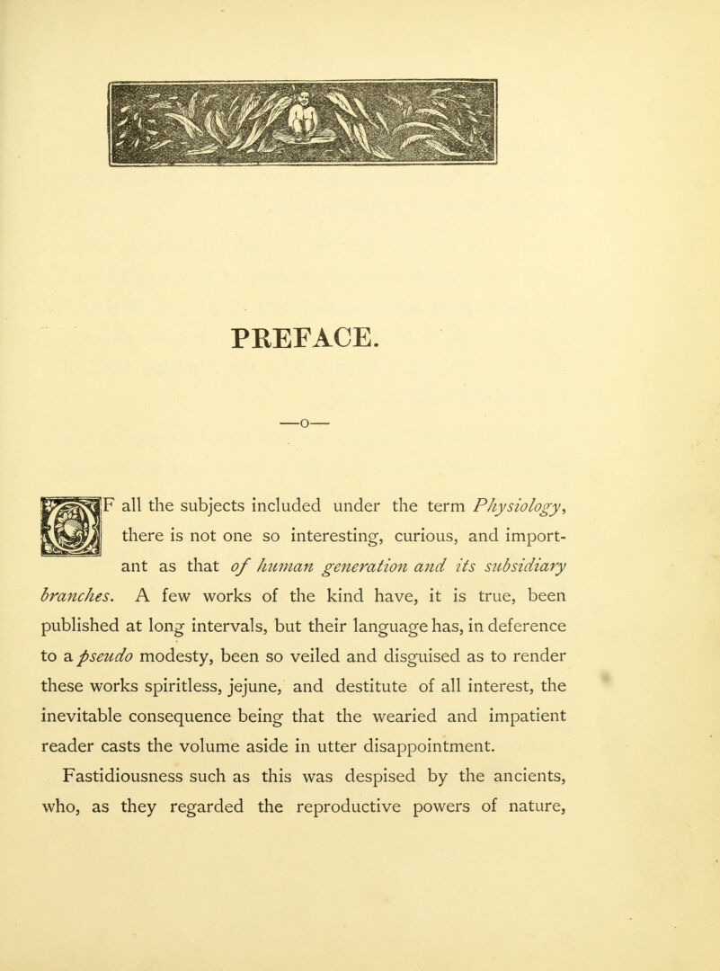 PREFACE. -O- F all the subjects included under the term Physiology, there is not one so interesting, curious, and import- ant as that of human generation and its subsidiary branches. A few works of the kind have, it is true, been published at long intervals, but their language has, in deference to a pseudo modesty, been so veiled and disguised as to render these works spiritless, jejune, and destitute of all interest, the inevitable consequence being that the wearied and impatient reader casts the volume aside in utter disappointment. Fastidiousness such as this was despised by the ancients, who, as they regarded the reproductive powers of nature,