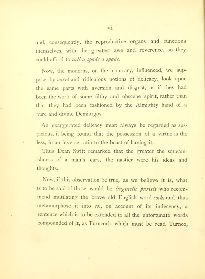 and, consequently, the reproductive organs and functions themselves, with the greatest awe and reverence, so they could afford to call a spade a spade. Now, the moderns, on the contrary, influenced, we sup- pose, by outri and ridiculous notions of delicacy, look upon the same parts with aversion and disgust, as if they had been the work of some filthy and obscene spirit, rather than that they had been fashioned by the Almighty hand of a pure and divine Demiurgos. An exaggerated delicacy must always be regarded as sus- picious, it being found that the possession of a virtue is the less, in an inverse ratio to the boast of having it. Thus Dean Swift remarked that the greater the squeam- ishness of a man's ears, the nastier were his ideas and thoughts. Now, if this observation be true, as we believe it is, what is to be said of those would be linguistic purists who recom- mend mutilating the brave old English word cock, and thus metamorphose it into co., on account of its indecency, a sentence which is to be extended to all the unfortunate words compounded of it, as Turncock, which must be read Turnco,
