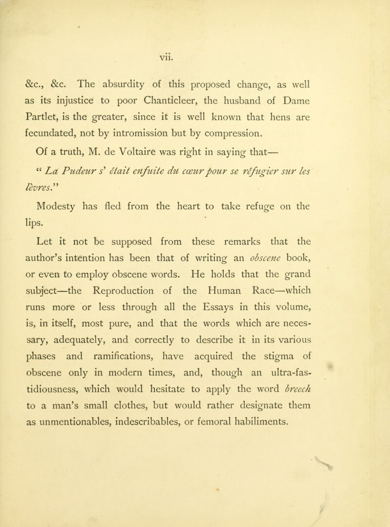 &c, &c. The absurdity of this proposed change, as well as its injustice to poor Chanticleer, the husband of Dame Partlet, is the greater, since it is well known that hens are fecundated, not by intromission but by compression. Of a truth, M. de Voltaire was right in saying that—  La Pudeur s' etait enfuite du cceurpour se rifugier sur les levres. Modesty has fled from the heart to take refuge on the lips. Let it not be supposed from these remarks that the author's intention has been that of writing an obscene book, or even to employ obscene words. He holds that the grand subject—the Reproduction of the Human Race—which runs more or less through all the Essays in this volume, is, in itself, most pure, and that the words which are neces- sary, adequately, and correctly to describe it in its various phases and ramifications, have acquired the stigma of obscene only in modern times, and, though an ultra-fas- tidiousness, which would hesitate to apply the word breech to a man's small clothes, but would rather designate them as unmentionables, indescribables, or femoral habiliments.