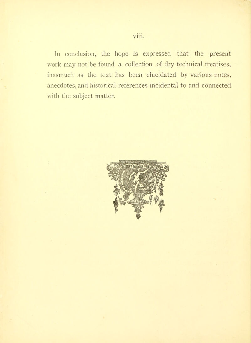 In conclusion, the hope is expressed that the present work may not be found a collection of dry technical treatises, inasmuch as the text has been elucidated by various notes, anecdotes, and historical references incidental to and connected with the subject matter.