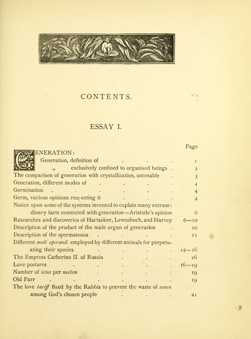 CONTENTS. ESSAY I. ENERATION: Generation, definition of „ exclusively confined to organised being's The comparison of generation with crystallization, untenable Generation, different modes of Germination ..... Germ, various opinions respecting it Notice upon some of the systems invented to explain many extraor- dinary facts connected with generation—Aristotle's opinion Researches and discoveries of Hartsoker, Lewenhoch, and Harvey Description of the product of the male organ of generation Description of the spermatozoa . Different modi operandi employed by different animals for perpetu- ating their species The Empress Catherine II. of Russia Love postures Number of ictus per noctem Old Parr .... The love tariff fixed by the Rabbis to prevent the waste of se?nen among God's chosen people Page i 2 3 4 4 4 6 6—io 10 i r 12—16 16 16—19 19 19 21