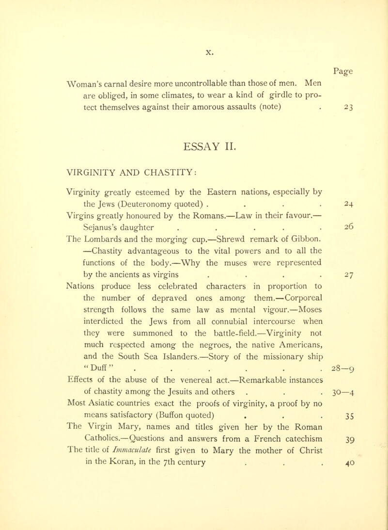 Page Woman's carnal desire more uncontrollable than those of men. Men are obliged, in some climates, to wear a kind of girdle to pro- tect themselves against their amorous assaults (note) . 23 ESSAY II. VIRGINITY AND CHASTITY: Virginity greatly esteemed by the Eastern nations, especially by the Jews (Deuteronomy quoted) . . . .24 Virgins greatly honoured by the Romans.—Law in their favour.— Sejanus's daughter . . . .26 The Lombards and the morging cup.—Shrewd remark of Gibbon. —Chastity advantageous to the vital powers and to all the functions of the body.—Why the muses were represented by the ancients as virgins . . . .27 Nations produce less celebrated characters in proportion to the number of depraved ones among them.—Corporeal strength follows the same law as mental vigour.—Moses interdicted the Jews from all connubial intercourse when they were summoned to the battle-field.—Virginity not much respected among the negroes, the native Americans, and the South Sea Islanders.—Story of the missionary ship Duff . . .... 28—9 Effects of the abuse of the venereal act.—Remarkable instances of chastity among the Jesuits and others . . . 30—4 Most Asiatic countries exact the proofs of virginity, a proof by no means satisfactory (Buffon quoted) . . -35 The Virgin Mary, names and titles given her by the Roman Catholics.—Questions and answers from a French catechism 39 The title of Immaculate first given to Mary the mother of Christ in the Koran, in the 7th century . . .40