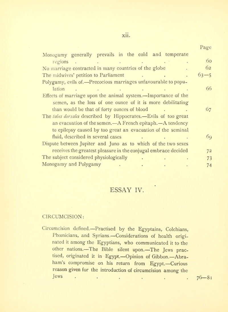 Page Monogamy generally prevails in the cold and temperate regions ...... 60 No marriage contracted in many countries of the globe . 62 The midwives' petition to Parliament . . . 63—5 Polygamy, evils of.—Precocious marriages unfavourable to popu- lation ...... 66 Effects of marriage upon the animal system.—Importance of the semen, as the loss of one ounce of it is more debilitating than would be that of forty ounces of blood . . 67 The tabes dorsales described by Hippocrates.—Evils of too great an evacuation of the semen.—A French epitaph.—A tendency to epilepsy caused by too great an evacuation of the seminal fluid, described in several cases ... 69 Dispute between Jupiter and Juno as to which of the two sexes receives the greatest pleasure in the conjugal embrace decided 72 The subject considered physiologically . . . 73 Monogamy and Polygamy .... 74 ESSAY IV. CIRCUMCISION: Circumcision defined.—Practised by the Egyptains, Colchians, Phoenicians, and Syrians.—Considerations of health origi- nated it among the Egyptians, who communicated it to the other nations.—The Bible silent upon.—The Jews prac- tised, originated it in Egypt.—Opinion of Gibbon.—Abra- ham's compromise on his return from Egypt.—Curious reason given for the introduction of circumcision among the Jews ...... 76—81