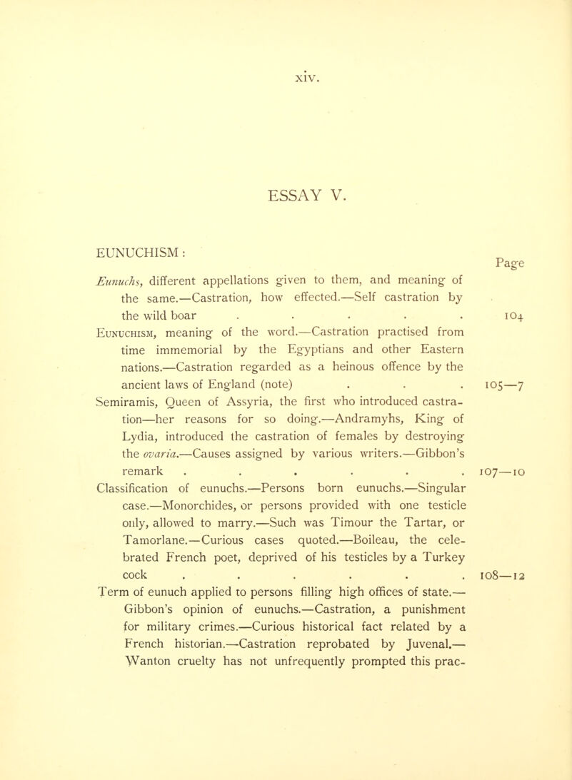 ESSAY V. EUNUCHISM Page Eunuchs, different appellations given to them, and meaning- of the same.—Castration, how effected.—Self castration by the wild boar . . . . 1O4 Eunuchism, meaning- of the word.—Castration practised from time immemorial by the Egyptians and other Eastern nations.—Castration reg-arded as a heinous offence by the ancient laws of Engiand (note) . . . 105—7 Semiramis, Queen of Assyria, the first who introduced castra- tion—her reasons for so doing.—Andramyhs, King of Lydia, introduced the castration of females by destroying the ovaria.—Causes assigned by various writers.—Gibbon's remark ...... 107—10 Classification of eunuchs.—Persons born eunuchs.—Singular case.—Monorchides, or persons provided with one testicle only, allowed to marry.—Such was Timour the Tartar, or Tamorlane.—Curious cases quoted.—Boileau, the cele- brated French poet, deprived of his testicles by a Turkey cock ...... 108—12 Term of eunuch applied to persons filling high offices of state.— Gibbon's opinion of eunuchs.—Castration, a punishment for military crimes.—Curious historical fact related by a French historian.—Castration reprobated by Juvenal.— Wanton cruelty has not unfrequently prompted this prac-