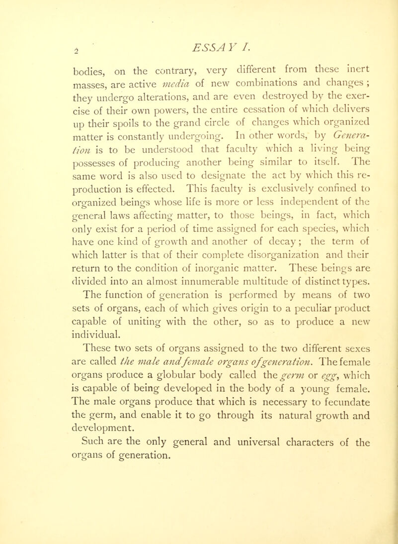 bodies, on the contrary, very different from these inert masses, are active media of new combinations and changes ; they undergo alterations, and are even destroyed by the exer- cise of their own powers, the entire cessation of which delivers up their spoils to the grand circle of changes which organized matter is constantly undergoing. In other words, by Genera- Hon is to be understood that faculty which a living being possesses of producing another being similar to itself. The same word is also used to designate the act by which this re- production is effected. This faculty is exclusively confined to organized beings whose life is more or less independent of the general laws affecting matter, to those beings, in fact, which only exist for a period of time assigned for each species, which have one kind of growth and another of decay; the term of which latter is that of their complete disorganization and their return to the condition of inorganic matter. These beings are divided into an almost innumerable multitude of distinct types. The function of generation is performed by means of two sets of organs, each of which gives origin to a peculiar product capable of uniting with the other, so as to produce a new individual. These two sets of organs assigned to the twro different sexes are called the male and female organs of generation. The female organs produce a globular body called germ or egg, which is capable of being developed in the body of a young female. The male organs produce that which is necessary to fecundate the germ, and enable it to go through its natural growth and development. Such are the only general and universal characters of the organs of generation.