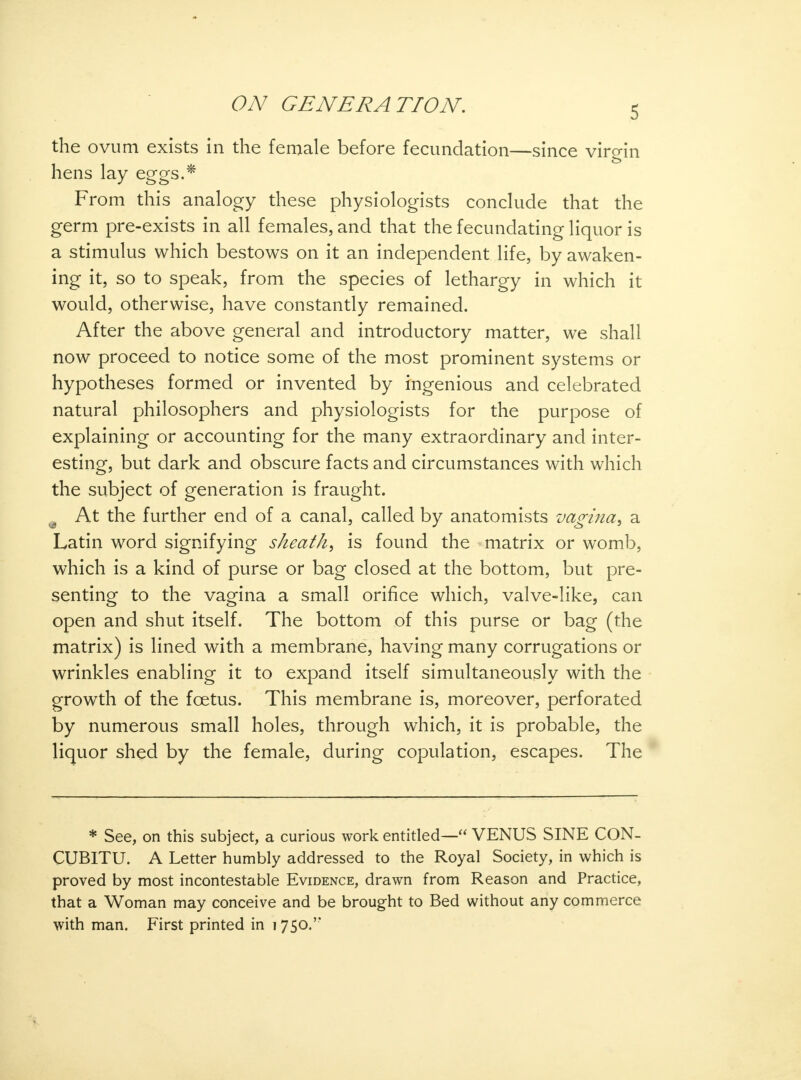 5 the ovum exists in the female before fecundation—since virgin hens lay eggs.* From this analogy these physiologists conclude that the germ pre-exists in all females, and that the fecundating liquor is a stimulus which bestows on it an independent life, by awaken- ing it, so to speak, from the species of lethargy in which it would, otherwise, have constantly remained. After the above general and introductory matter, we shall now proceed to notice some of the most prominent systems or hypotheses formed or invented by ingenious and celebrated natural philosophers and physiologists for the purpose of explaining or accounting for the many extraordinary and inter- esting, but dark and obscure facts and circumstances with which the subject of generation is fraught. m At the further end of a canal, called by anatomists vagina, a Latin word signifying sheath, is found the matrix or womb, which is a kind of purse or bag closed at the bottom, but pre- senting to the vagina a small orifice which, valve-like, can open and shut itself. The bottom of this purse or bag (the matrix) is lined with a membrane, having many corrugations or wrinkles enabling it to expand itself simultaneously with the growth of the foetus. This membrane is, moreover, perforated by numerous small holes, through which, it is probable, the liquor shed by the female, during copulation, escapes. The * See, on this subject, a curious work entitled— VENUS SINE CON- CUBITU. A Letter humbly addressed to the Royal Society, in which is proved by most incontestable Evidence, drawn from Reason and Practice, that a Woman may conceive and be brought to Bed without any commerce with man. First printed in 1750.'*