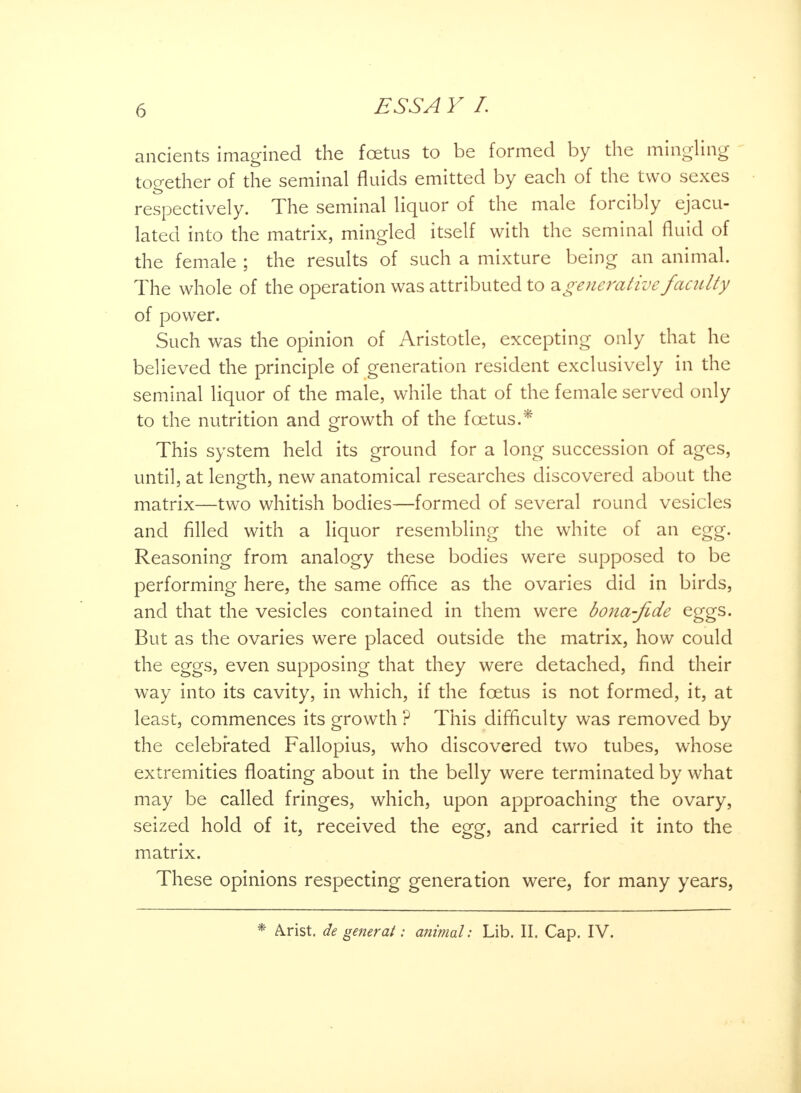 ancients imagined the foetus to be formed by the mingling together of the seminal fluids emitted by each of the two sexes • respectively. The seminal liquor of the male forcibly ejacu- lated into the matrix, mingled itself with the seminal fluid of the female ; the results of such a mixture being an animal. The whole of the operation was attributed to a generative faculty of power. Such was the opinion of Aristotle, excepting only that he believed the principle of generation resident exclusively in the seminal liquor of the male, while that of the female served only to the nutrition and growth of the foetus.* This system held its ground for a long succession of ages, until, at length, new anatomical researches discovered about the matrix—two whitish bodies—formed of several round vesicles and filled with a liquor resembling the white of an egg. Reasoning from analogy these bodies were supposed to be performing here, the same office as the ovaries did in birds, and that the vesicles contained in them were bona-jide eggs. But as the ovaries were placed outside the matrix, how could the eggs, even supposing that they were detached, find their way into its cavity, in which, if the foetus is not formed, it, at least, commences its growth ? This difficulty was removed by the celebrated Fallopius, who discovered two tubes, whose extremities floating about in the belly were terminated by what may be called fringes, which, upon approaching the ovary, seized hold of it, received the egg, and carried it into the matrix. These opinions respecting generation were, for many years, A.rist. de general: animal: Lib. II. Cap. IV.