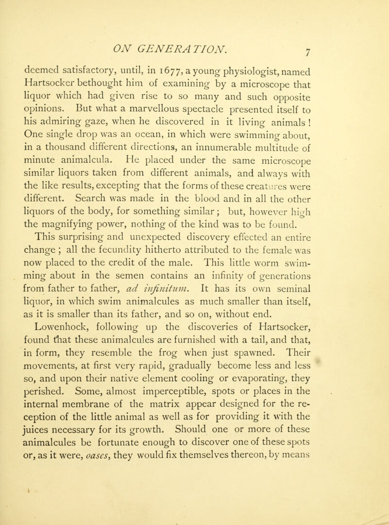 7 deemed satisfactory, until, in 1677, a young physiologist, named Hartsocker bethought him of examining by a microscope that liquor which had given rise to so many and such opposite opinions. But what a marvellous spectacle presented itself to his admiring gaze, when he discovered in it living animals ! One single drop was an ocean, in which were swimming about, in a thousand different directions, an innumerable multitude of minute animalcula. He placed under the same microscope similar liquors taken from different animals, and always with the like results, excepting that the forms of these creatures were different. Search was made in the blood and in all the other liquors of the body, for something similar; but, however high the magnifying power, nothing of the kind was to be found. This surprising and unexpected discovery effected an entire change ; all the fecundity hitherto attributed to the female was now placed to the credit of the male. This little worm swim- ming about in the semen contains an infinity of generations from father to father, ad infinitum. It has its own seminal liquor, in which swim animalcules as much smaller than itself, as it is smaller than its father, and so on, without end. Lowenhock, following up the discoveries of Hartsocker, found that these animalcules are furnished with a tail, and that, in form, they resemble the frog when just spawned. Their movements, at first very rapid, gradually become less and less so, and upon their native element cooling or evaporating, they perished. Some, almost imperceptible, spots or places in the internal membrane of the matrix appear designed for the re- ception of the little animal as well as for providing it with the juices necessary for its growth. Should one or more of these animalcules be fortunate enough to discover one of these spots or, as it were, oases, they would fix themselves thereon, by means