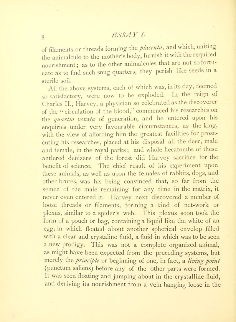 of filaments or threads forming the placenta, and which, uniting the animalcule to the mother's body, furnish it with the required nourishment; as to the other animalcules that are not so fortu- nate as to find such snug quarters, they perish like seeds in a sterile soil. All the above systems, each of which was, in its day, deemed so satisfactory, were now to be exploded. In the reign of Charles II., Harvey, a physician so celebrated as the discoverer of the circulation of the blood, commenced his researches on the qucestio vexatcu of generation, and he entered upon his enquiries under very favourable circumstances, as the king, with the view of affording him the greatest facilities for prose- cuting his researches, placed at his disposal all the deer, male and female, in the royal parks; and whole hecatombs of these antlered denizens of the forest did Harvey sacrifice for the benefit of science. The chief result of his experiment upon these animals, as well as upon the females of rabbits, dogs, and other brutes, was his being convinced that, so far from the semen of the male remaining for any time in the matrix, it never even entered it. Harvey next discovered a number of loose threads or filaments, forming a kind of net-work or plexus, similar to a spider's web. This plexus soon took the form of a pouch or bag, containing a liquid like the white of an egg, in which floated about another spherical envelop filled with a clear and crystaline fluid, a fluid in which was to be seen a new prodigy. This was not a complete organized animal, as might have been expected from the preceding systems, but merely the principle or beginning of one, in fact, a living point (punctum saliens) before any of the other parts were formed. It was seen floating and jumping about in the crystalline fluid, and deriving its nourishment from a vein hanging loose in the