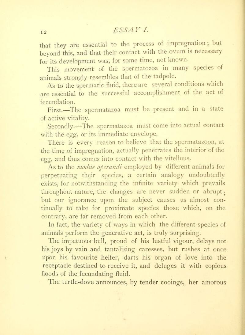 that they are essential to the process of impregnation; but beyond this, and that their contact with the ovum is necessary for its development was, for some time, not known. This movement of the spermatozoa in many species of animals strongly resembles that of the tadpole. As to the spermatic fluid, there are several conditions which are essential to the successful accomplishment of the act of fecundation. First.—The spermatazoa must be present and in a state of active vitality. Secondly.—The spermatazoa must come into actual contact with the egg, or its immediate envelope. There is every reason to believe that the spermatazoon, at the time of impregnation, actually penetrates the interior of the egg, and thus comes into contact with the vitelluus. As to the modus operandi employed by different animals for perpetuating their species, a certain analogy undoubtedly exists, for notwithstanding the infinite variety which prevails throughout nature, the changes are never sudden or abrupt • but our ignorance upon the subject causes us almost con- tinually to take for proximate species those which, on the contrary, are far removed from each other. In fact, the variety of ways in which the different species of animals perform the generative act, is truly surprising. The impetuous bull, proud of his lustful vigour, delays not his joys by vain and tantalizing caresses, but rushes at once upon his favourite heifer, darts his organ of love into the receptacle destined to receive it, and deluges it with copious floods of the fecundating- fluid. The turtle-dove announces, by tender cooings, her amorous