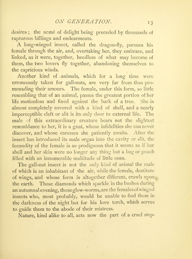 J3 desires ; the acme of delight being preceded by thousands of rapturous billings and endearments. A long-winged insect, called the dragon-fly, pursues his female through the air, and, overtaking her, they embrace, and linked, as it were, together, heedless of what may become of them, the two lovers fly together, abandoning themselves to the capricious winds. Another kind of .animals, which for a long time were erroneously taken for gall-nuts, are very far from thus pro- menading their amours. The female, under this form, so little resembling that of an animal, passes the greatest portion of her life motionless and fixed against the bark of a tree. She is almost completely covered with a kind of shell, and a nearly imperceptible cleft or slit is its only door to external life. The male of this extraordinary creature bears not the slightest resemblance to her, it is a gnat, whose infidelities she can never discover, and whose caresses she patiently awaits. After the insect has introduced its male organ into the cavity or slit, the fecundity of the female is so prodiguous that it seems as if her shell and her skin were no longer any thing but a bag or pouch filled with an innumerable multitude of little ones. The gall-nut insect is not the only kind of animal the male of which is an inhabitant of the air, while the female, destitute of wings, and whose form is altogether different, crawls upon the earth. Those diamonds which sparkle in the bushes during an autumnal evening, those glow-worms, are the females of winged insects who, most probably, would be unable to find them in the darkness of the night but for his love torch, which serves to guide them to the abode of their mistress. Nature, kind alike to all, acts now the part of a cruel step-