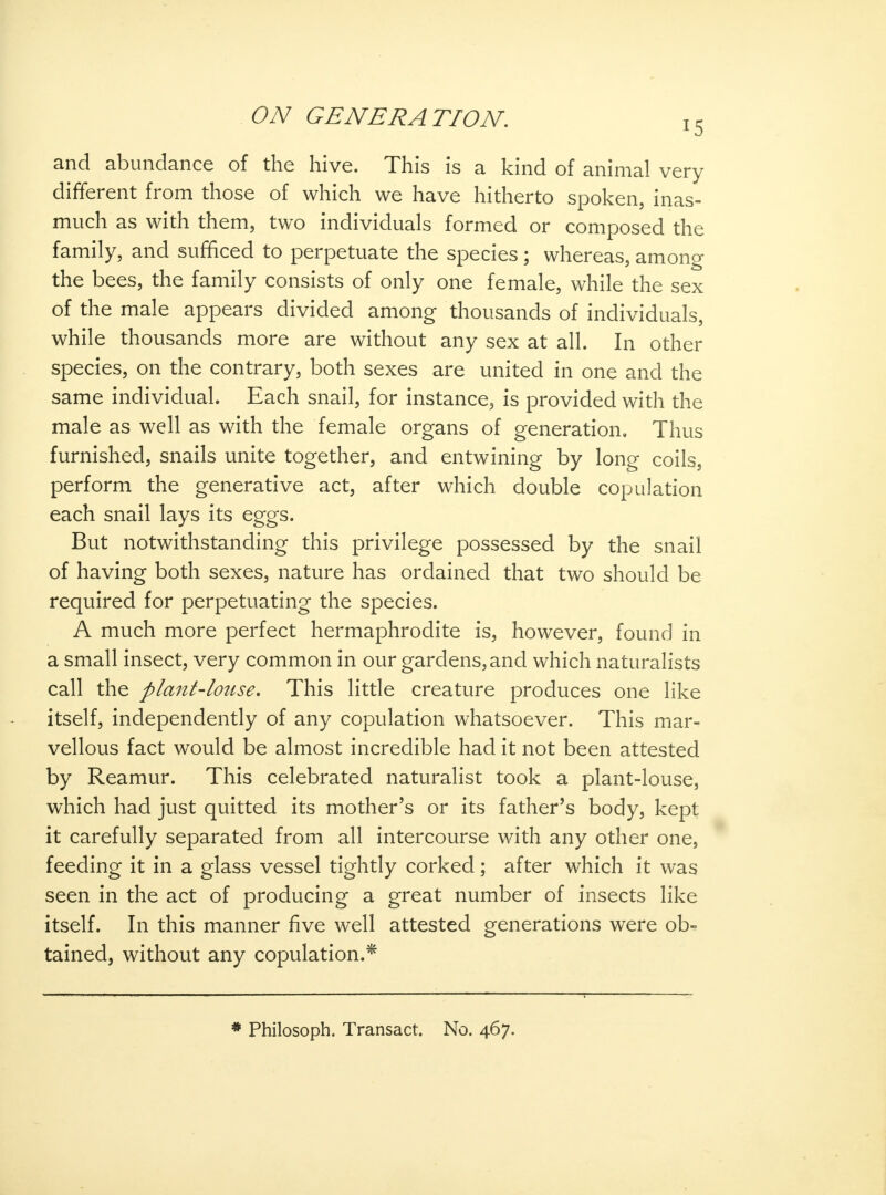 and abundance of the hive. This is a kind of animal very different from those of which we have hitherto spoken, inas- much as with them, two individuals formed or composed the family, and sufficed to perpetuate the species; whereas, among the bees, the family consists of only one female, while the sex of the male appears divided among thousands of individuals, while thousands more are without any sex at all. In other species, on the contrary, both sexes are united in one and the same individual. Each snail, for instance, is provided with the male as well as with the female organs of generation. Thus furnished, snails unite together, and entwining by long coils, perform the generative act, after which double copulation each snail lays its eggs. But notwithstanding this privilege possessed by the snail of having both sexes, nature has ordained that two should be required for perpetuating the species. A much more perfect hermaphrodite is, however, found in a small insect, very common in our gardens, and which naturalists call the plant-louse. This little creature produces one like itself, independently of any copulation whatsoever. This mar- vellous fact would be almost incredible had it not been attested by Reamur. This celebrated naturalist took a plant-louse, which had just quitted its mother's or its father's body, kept it carefully separated from all intercourse with any other one, feeding it in a glass vessel tightly corked; after which it was seen in the act of producing a great number of insects like itself. In this manner five well attested generations were ob- tained, without any copulation.*