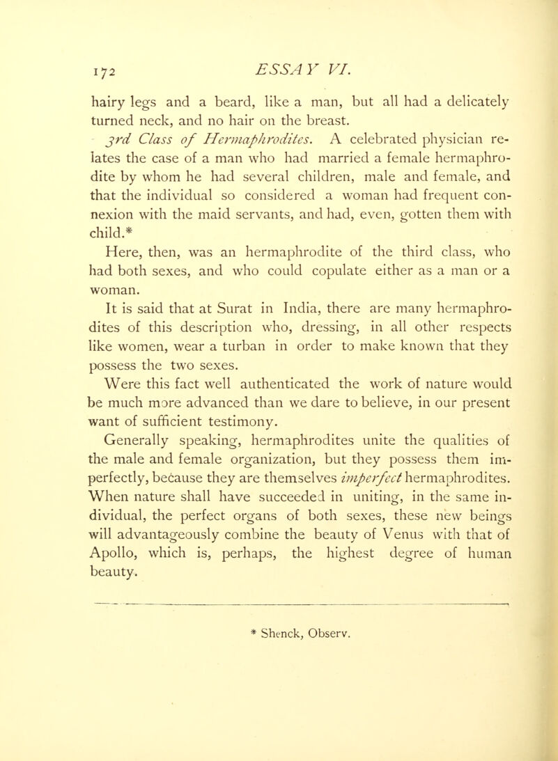 hairy legs and a beard, like a man, but all had a delicately turned neck, and no hair on the breast. 3rd Class of Hermaphrodites. A celebrated physician re- lates the case of a man who had married a female hermaphro- dite by whom he had several children, male and female, and that the individual so considered a woman had frequent con- nexion with the maid servants, and had, even, gotten them with child.* Here, then, was an hermaphrodite of the third class, who had both sexes, and who could copulate either as a man or a woman. It is said that at Surat in India, there are many hermaphro- dites of this description who, dressing, in all other respects like women, wear a turban in order to make known that they possess the two sexes. Were this fact well authenticated the work of nature would be much more advanced than we dare to believe, in our present want of sufficient testimony. Generally speaking, hermaphrodites unite the qualities of the male and female organization, but they possess them im- perfectly, because they are themselves impei'fect hermaphrodites. When nature shall have succeeded in uniting, in the same in- dividual, the perfect organs of both sexes, these new beings will advantageously combine the beauty of Venus with that of Apollo, which is, perhaps, the highest degree of human beauty. * Shenck, Observ.