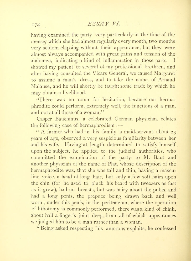 having examined the party very particularly at the time of the mense, which she had almost regularly every month, two months very seldom elapsing without their appearance, but they were almost always accompanied with great pains and tension of the abdomen, indicating a kind of inflammation in those parts. I showed my patient to several of my professional brethren, and after having consulted the Vicars General, we caused Margaret o <_> to assume a man's dress, and to take the name of Arnaud Malause, and he will shortly be taught some trade by which he may obtain a livelihood. •'There was no room for hesitation, because our herma- phrodite could perform, extremely well, the functions of a man, and not at all those of a woman. Casper Bauchinus, a celebrated German physician, relates the following case of hermaphrodism :—  A farmer who had in his family a maid-servant, about 23 years of age, observed a very suspicious familiarity between her and his wife. Having at length determined to satisfy himself upon the subject, he applied to the judicial authorities, who committed the examination of the party to M. Baut and another physician of the name of Plat, whose description of the hermaphrodite was, that she was tall and thin, having a mascu- line voice, a head of long hair, but only a few soft hairs upon the chin (for he used to pluck his beard with tweezers as fast as it grew), had no breasts, but was hairy about the pubis, and had a long penis, the prepuce being drawn back and well worn; under this penis, in the peritoneum, where the operation of lithotomy is commonly performed, there was a kind of chink, about half a finger's joint deep, from all of which appearances we judged him to be a man rather than a woman.  Being asked respecting his amorous exploits, he confessed