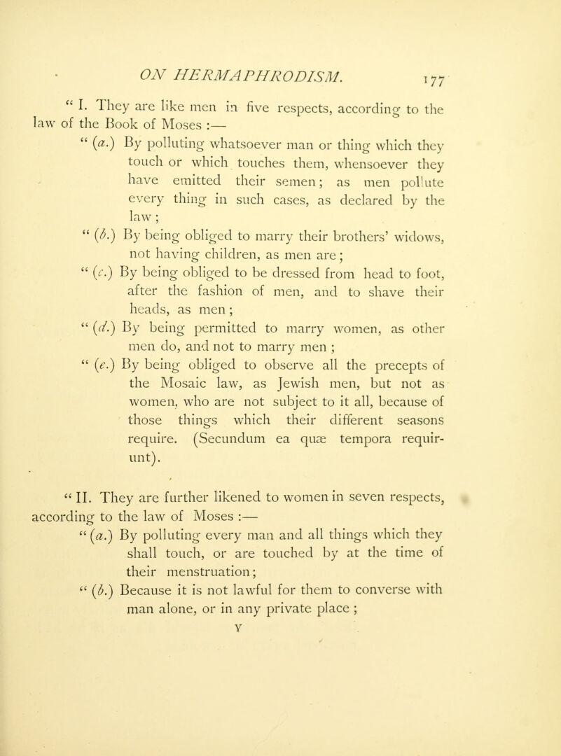  I. They are like men in five respects, according to the law of the Book of Moses :—  (a.) By polluting whatsoever man or thing which they touch or which touches them, whensoever they have emitted their semen; as men pollute every thing in such cases, as declared by the law ;  (6.) By being obliged to marry their brothers' widows, not having children, as men are;  (c.) By being obliged to be dressed from head to foot, after the fashion of men, and to shave their heads, as men;  (d.) By being permitted to marry women, as other men do, and not to marry men ;  (e.) By being obliged to observe all the precepts of the Mosaic law, as Jewish men, but not as women, who are not subject to it all, because of those things which their different seasons require. (Secundum ea quae tempora requir- unt). II. They are further likened to women in seven respects, according to the law of Moses :—  (a.) By polluting every man and all things which they shall touch, or are touched by at the time of their menstruation;  {b.) Because it is not lawful for them to converse with man alone, or in any private place ; Y