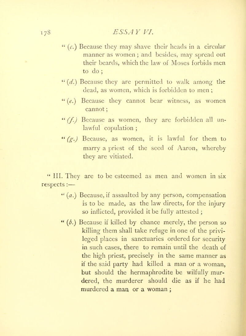  (c.) Because they may shave their heads in a circular manner as women ; and besides, may spread out their beards, which the law of Moses forbids men to do ; ii [d.) Because they are permitted to walk among the dead, as women, which is forbidden to men ;  (e.) Because they cannot bear witness, as women cannot;  (f.) Because as women, they are forbidden all un- lawful copulation ;  (g.) Because, as women, it is lawful for them to marry a priest of the seed of Aaron, whereby they are vitiated. III. They are to be esteemed as men and women in six spects :—  (a.) Because, if assaulted by any person, compensation is to be made, as the law directs, for the injury so inflicted, provided it be fully attested ;  (6.) Because if killed by chance merely, the person so killing them shall take refuge in one of the privi- leged places in sanctuaries ordered for security in such cases, there to remain until the death of the high priest, precisely in the same manner as if the said party had killed a man or a woman, but should the hermaphrodite be wilfully mur- dered, the murderer should die as if he had murdered a man or a woman ;