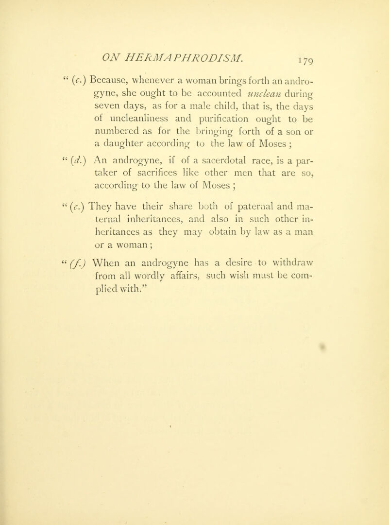 179 (V.) Because, whenever a woman brings forth an andro- gyne, she ought to be accounted unclean during seven days, as for a male child, that is, the days of uncleanliness and purification ought to be numbered as for the bringing forth of a son or a daughter according to the law of Moses ; (d.) An androgyne, if of a sacerdotal race, is a par- taker of sacrifices like other men that are so, according to the law of Moses ; (V.) They have their share both of paternal and ma- ternal inheritances, and also in such other in- heritances as they may obtain by law as a man or a woman; (f.) When an androgyne has a desire to withdraw from all wordly affairs, such wish must be com- plied with.