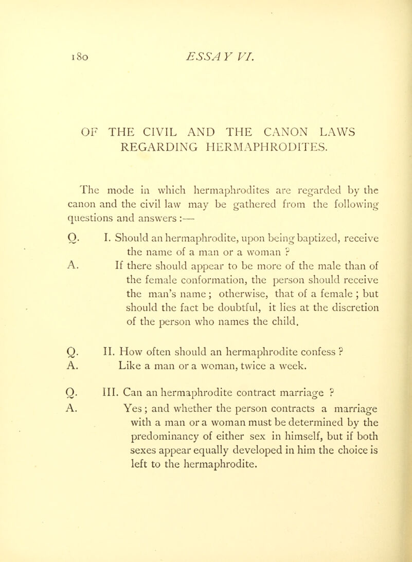 OF THE CIVIL AND THE CANON LAWS REGARDING HERMAPHRODITES. The mode in which hermaphrodites are regarded by the canon and the civil law may be gathered from the following questions and answers :— O. I. Should an hermaphrodite, upon being baptized, receive the name of a man or a woman ? A. If there should appear to be more of the male than of the female conformation, the person should receive the man's name; otherwise, that of a female ; but should the fact be doubtful, it lies at the discretion of the person who names the child. Q. II. How often should an hermaphrodite confess ? A. Like a man or a woman, twice a week. Q. III. Can an hermaphrodite contract marriage ? A. Yes ; and whether the person contracts a marriage with a man or a woman must be determined by the predominancy of either sex in himself, but if both sexes appear equally developed in him the choice is left to the hermaphrodite.