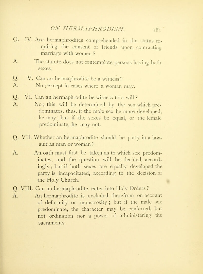 Q. IVr. Are hermaphrodites comprehended in the status re- quiring the consent of friends upon contracting marriage with women ? A. The statute does not contemplate persons having both sexes, 'Q. V. Can an hermaphrodite be a witness? A. No ; except in cases where a woman may. Q. VI. Can an hermaphrodite be witness to a will ? A. No ; this will be determined by the sex which pre- dominates, thus, if the male sex be more developed, he may; but if the sexes be equal, or the female predominate, he may not. O. VII. Whether an hermaphrodite should be party in a law- suit as man or woman ? A. An oath must first be taken as to which sex predom- inates, and the question will be decided accord- ingly ; but if both sexes are equally developed, the party is incapacitated, according to the decision of the Holy Church. Q. VIII. Can an hermaphrodite enter into Holy Orders ? A. An hermaphrodite is excluded therefrom on account of deformity or monstrosity ; but if the male sex predominate, the character may be conferred, but not ordination nor a power of administering the sacraments.