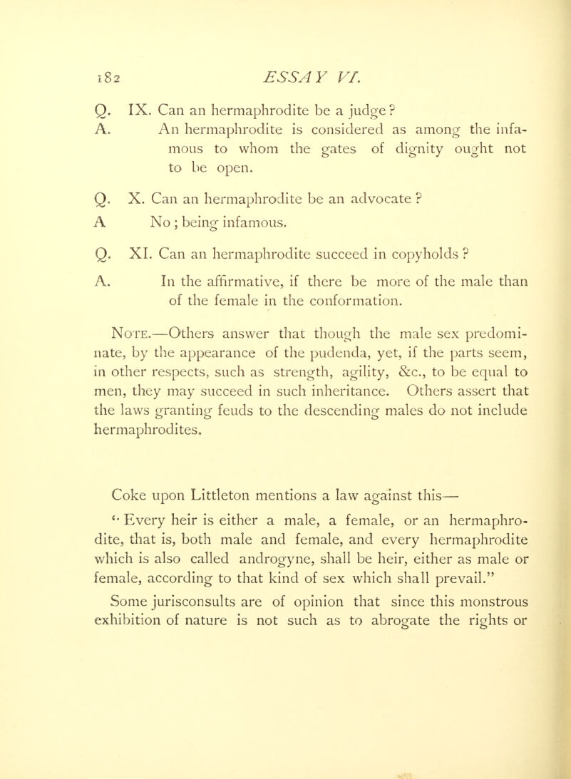 Q. IX. Can an hermaphrodite be a judge? A. An hermaphrodite is considered as among the infa- mous to whom the gates of dignity ought not to be open. Q. X. Can an hermaphrodite be an advocate ? A No ; being infamous. Q. XI. Can an hermaphrodite succeed in copyholds ? A. In the affirmative, if there be more of the male than of the female in the conformation. Note.—Others answer that though the male sex predomi- nate, by the appearance of the pudenda, yet, if the parts seem, in other respects, such as strength, agility, &c, to be equal to men, they may succeed in such inheritance. Others assert that the laws granting feuds to the descending males do not include hermaphrodites. Coke upon Littleton mentions a law against this— Every heir is either a male, a female, or an hermaphro- dite, that is, both male and female, and every hermaphrodite which is also called androgyne, shall be heir, either as male or female, according to that kind of sex which shall prevail. Some jurisconsults are of opinion that since this monstrous exhibition of nature is not such as to abrogate the rights or