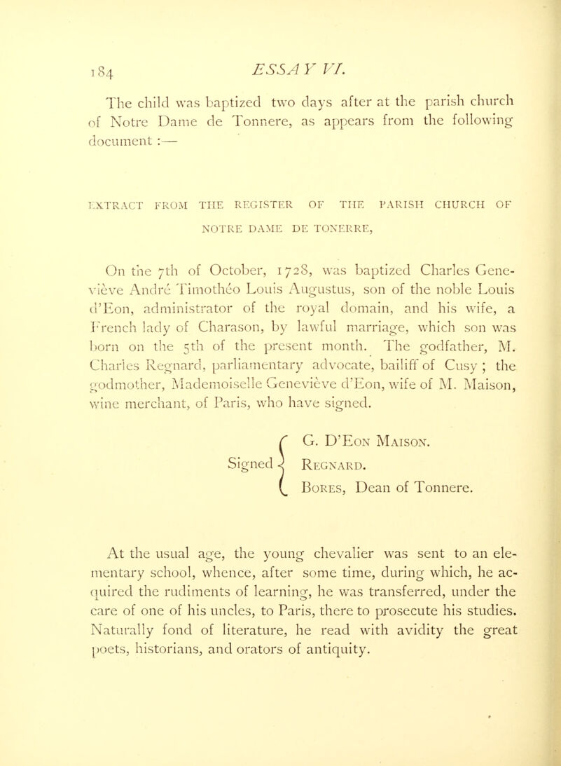 The child was baptized two days after at the parish church of Notre Dame de Tonnere, as appears from the following document :— EXTRACT FROM THE REGISTER OF THE PARISH CHURCH OF NOTRE DAME DE TONERRE, On the 7th of October, 1728, was baptized Charles Gene- vieve Andre Timotheo Louis Augustus, son of the noble Louis d'Eon, administrator of the royal domain, and his wife, a French lady of Charason, by lawful marriage, which son was born on the 5th of the present month. The godfather, M. Charles Regnard, parliamentary advocate, bailiff of Cusy ; the godmother, Mademoiselle Genevieve d'Eon, wife of M, Maison, wine merchant, of Paris, who have signed. C G. D'Eon Maison. Signed \ Regnard. ( Bores, Dean of Tonnere. At the usual age, the young chevalier was sent to an ele- mentary school, whence, after some time, during which, he ac- quired the rudiments of learning, he was transferred, under the care of one of his uncles, to Paris, there to prosecute his studies. Naturally fond of literature, he read with avidity the great poets, historians, and orators of antiquity. »
