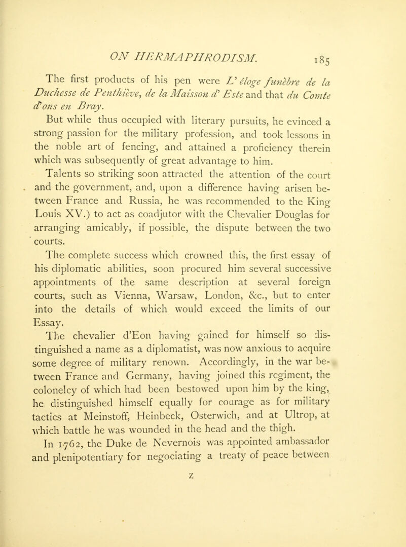 The first products of his pen were V eloge funebre de la Duchesse de Penthieve, de la Maisson d' Este and that du Co?7ite tfons en Bray. But while thus occupied with literary pursuits, he evinced a strong passion for the military profession, and took lessons in the noble art of fencing, and attained a proficiency therein which was subsequently of great advantage to him. Talents so striking soon attracted the attention of the court and the government, and, upon a difference having arisen be- tween France and Russia, he was recommended to the King Louis XV.) to act as coadjutor with the Chevalier Douglas for arranging amicably, if possible, the dispute between the two courts. The complete success which crowned this, the first essay of his diplomatic abilities, soon procured him several successive appointments of the same description at several foreign courts, such as Vienna, Warsaw, London, &c, but to enter into the details of which would exceed the limits of our Essay. The chevalier d'Eon having gained for himself so dis- tinguished a name as a diplomatist, was now anxious to acquire some degree of military renown. Accordingly, in the war be- tween France and Germany, having joined this regiment, the colonelcy of which had been bestowed upon him by the king, he distinguished himself equally for courage as for military tactics at MeinstofT, Heinbeck, Osterwich, and at Ultrop, at which battle he was wounded in the head and the thigh. In 1762, the Duke de Nevernois was appointed ambassador and plenipotentiary for negociating a treaty of peace between z