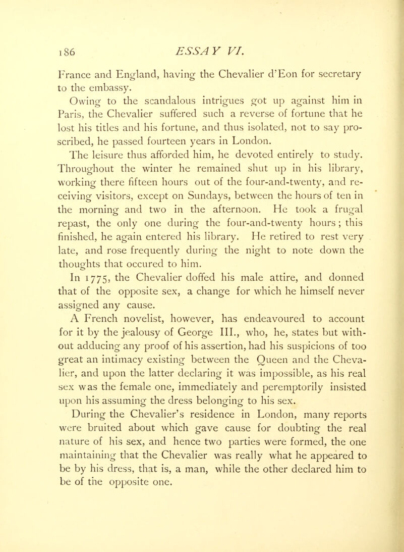 France and England, having the Chevalier d'Eon for secretary to the embassy. Owing to the scandalous intrigues got up against him in Paris, the Chevalier suffered such a reverse of fortune that he lost his titles and his fortune, and thus isolated, not to say pro- scribed, he passed fourteen years in London. The leisure thus afforded him, he devoted entirely to study. Throughout the winter he remained shut up in his library, working there fifteen hours out of the four-and-twenty, and re- ceiving visitors, except on Sundays, between the hours of ten in the morning and two in the afternoon. He took a frugal repast, the only one during the four-and-twenty hours ; this finished, he again entered his library. He retired to rest very late, and rose frequently during the night to note down the thoughts that occured to him. In 1775, the Chevalier doffed his male attire, and donned that of the opposite sex, a change for which he himself never assigned any cause. A French novelist, however, has endeavoured to account for it by the jealousy of George III., who, he, states but with- out adducing any proof of his assertion, had his suspicions of too great an intimacy existing between the Queen and the Cheva- lier, and upon the latter declaring it was impossible, as his real sex was the female one, immediately and peremptorily insisted upon his assuming the dress belonging to his sex. During the Chevalier's residence in London, many reports were bruited about which gave cause for doubting the real nature of his sex, and hence two parties were formed, the one maintaining that the Chevalier was really what he appeared to be by his dress, that is, a man, while the other declared him to be of the opposite one.