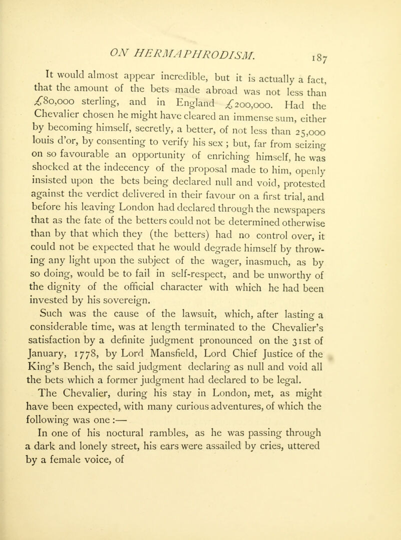 It would almost appear incredible, but it is actually a fact, that the amount of the bets made abroad was not less than ,£80,000 sterling, and in England £200,000. Had the Chevalier chosen he might have cleared an immense sum, either by becoming himself, secretly, a better, of not less than 25,000 louis d'or, by consenting to verify his sex ; but, far from seizing on so favourable an opportunity of enriching himself, he was shocked at the indecency of the proposal made to him, openly insisted upon the bets being declared null and void, protested against the verdict delivered in their favour on a first trial, and before his leaving London had declared through the newspapers that as the fate of the betters could not be determined otherwise than by that which they (the betters) had no control over, it could not be expected that he would degrade himself by throw- ing any light upon the subject of the wager, inasmuch, as by so doing, would be to fail in self-respect, and be unworthy of the dignity of the official character with which he had been invested by his sovereign. Such was the cause of the lawsuit, which, after lasting a considerable time, was at length terminated to the Chevalier's satisfaction by a definite judgment pronounced on the 31st of January, 1778, by Lord Mansfield, Lord Chief Justice of the King's Bench, the said judgment declaring as null and void all the bets which a former judgment had declared to be legal. The Chevalier, during his stay in London, met, as might have been expected, with many curious adventures, of which the following was one :— In one of his noctural rambles, as he was passing through a dark and lonely street, his ears were assailed by cries, uttered by a female voice, of