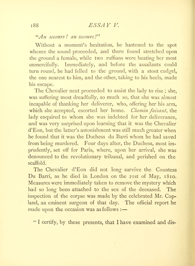 Au secoursl an secours / Without a moment's hesitation, he hastened to the spot whence the sound proceeded, and there found stretched upon the ground a female, while two ruffians were beating her most unmercifully. Immediately, and before the assailants could turn round, he had felled to the ground, with a stout cudgel, the one nearest to him, and the other, taking to his heels, made his escape. The Chevalier next proceeded to assist the lady to rise ; she, was suffering most dreadfully, so much so, that she was almost incapable of thanking her deliverer, who, offering her his arm, which she accepted, escorted her home. Chemin faisant, the lady enquired to whom she was indebted for her deliverance, and was very surprised upon learning that it was the Chevalier d'Eon, but the latter's astonishment was still much greater when he found that it was the Duchess du Barri whom he had saved from being murdered. Four days after, the Duchess, most im- prudently, set off for Paris, where, upon her arrival, she was denounced to the revolutionary tribunal, and perished on the scaffold. The Chevalier d'Eon did not lonor survive the Countess Du Barri, as he died in London on the 21st of May, 1810. Measures were immediately taken to remove the mystery which had so long been attached to the sex of the deceased. The inspection of the corpse was made by the celebrated Mr. Cop- land, an eminent surgeon of that day. The official report he made upon the occasion was as follows :—  I certify, by these presents, that I have examined and dis-