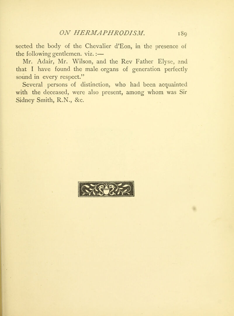 sected the body of the Chevalier d'Eon, in the presence of the following gentlemen, viz.:— Mr. Adair, Mr. Wilson, and the Rev Father Elyse, and that I have found the male organs of generation perfectly sound in every respect. Several persons of distinction, who had been acquainted with the deceased, were also present, among whom was Sir Sidney Smith, R.N., &c.
