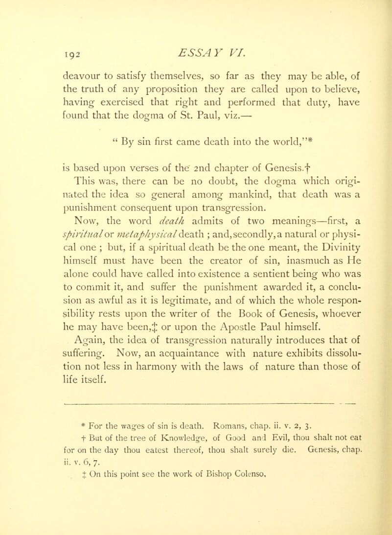 ig2 deavour to satisfy themselves, so far as they may be able, of the truth of any proposition they are called upon to believe, having exercised that right and performed that duty, have found that the dogma of St. Paul, viz.—  By sin first came death into the world,* is based upon verses of the 2nd chapter of Genesis.f This was, there can be no doubt, the dogma which origi- nated the idea so general among mankind, that death was a punishment consequent upon transgression. Now, the word death admits of two meanings—first, a spiritual'or metaphysical death ; and, secondly, a natural or physi- cal one ; but, if a spiritual death be the one meant, the Divinity himself must have been the creator of sin, inasmuch as He alone could have called into existence a sentient being who was to commit it, and suffer the punishment awarded it, a conclu- sion as awful as it is legitimate, and of which the whole respon- sibility rests upon the writer of the Book of Genesis, whoever he may have been,J or upon the Apostle Paul himself. Again, the idea of transgression naturally introduces that of suffering. Now, an acquaintance with nature exhibits dissolu- tion not less in harmony with the laws of nature than those of life itself. * For the wages of sin is death. Romans, chap. ii. v. 2, 3. f But of the tree of Knowledge, of Good and Evil, thou shalt not eat for on the day thou eatest thereof, thou shalt surely die. Genesis, chap, ii. v. 6, 7. t On this point see the work of Bishop Colenso,