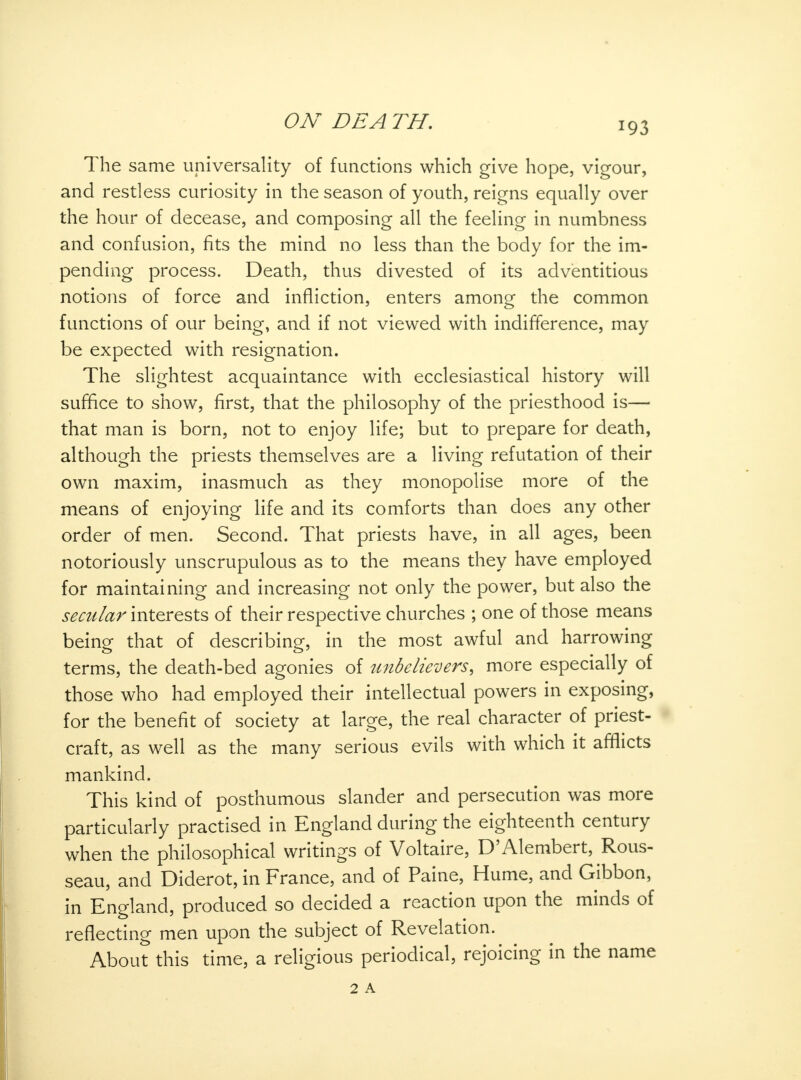 ON DEA TH. The same universality of functions which give hope, vigour, and restless curiosity in the season of youth, reigns equally over the hour of decease, and composing all the feeling in numbness and confusion, fits the mind no less than the body for the im- pending process. Death, thus divested of its adventitious notions of force and infliction, enters among the common functions of our being, and if not viewed with indifference, may be expected with resignation. The slightest acquaintance with ecclesiastical history will suffice to show, first, that the philosophy of the priesthood is— that man is born, not to enjoy life; but to prepare for death, although the priests themselves are a living refutation of their own maxim, inasmuch as they monopolise more of the means of enjoying life and its comforts than does any other order of men. Second. That priests have, in all ages, been notoriously unscrupulous as to the means they have employed for maintaining and increasing not only the power, but also the secular interests of their respective churches ; one of those means being that of describing, in the most awful and harrowing terms, the death-bed agonies of unbelievers, more especially of those who had employed their intellectual powers in exposing, for the benefit of society at large, the real character of priest- craft, as well as the many serious evils with which it afflicts mankind. This kind of posthumous slander and persecution was more particularly practised in England during the eighteenth century when the philosophical writings of Voltaire, D'Alembert, Rous- seau, and Diderot, in France, and of Paine, Hume, and Gibbon, in England, produced so decided a reaction upon the minds of reflecting men upon the subject of Revelation. About this time, a religious periodical, rejoicing in the name 2 A