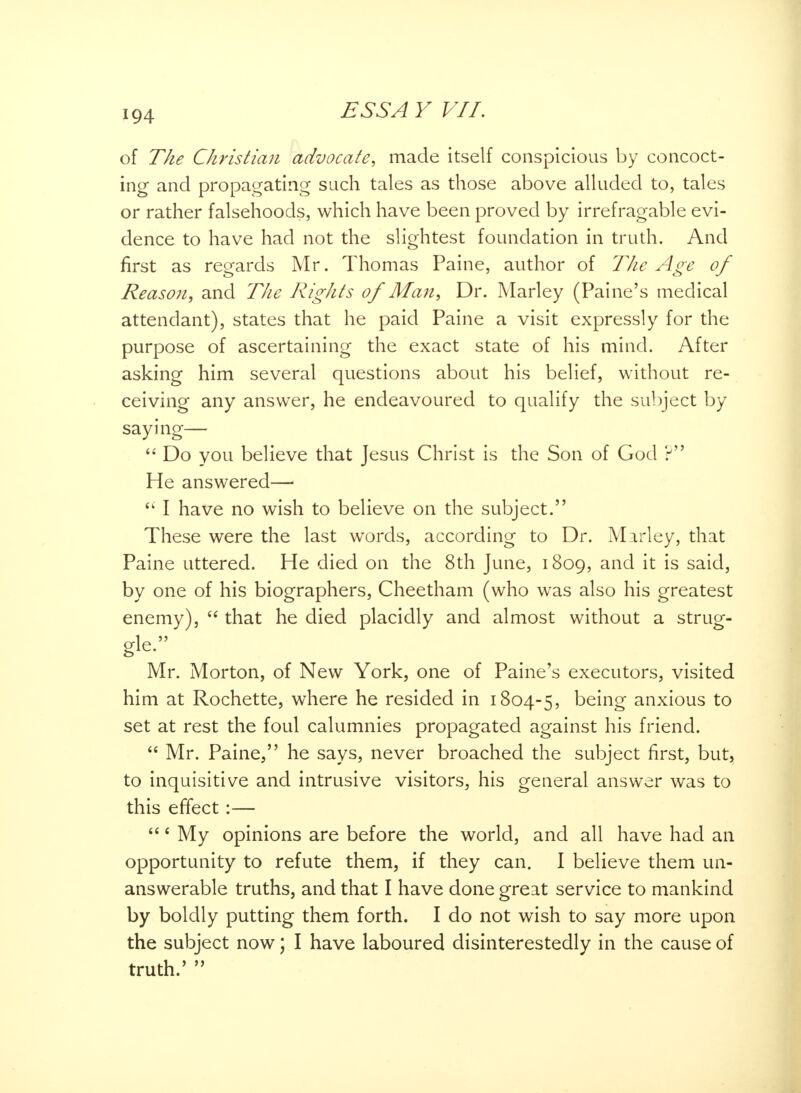 of The Christian advocate, made itself conspicious by concoct- ing and propagating such tales as those above alluded to, tales or rather falsehoods, which have been proved by irrefragable evi- dence to have had not the slightest foundation in truth. And first as regards Mr. Thomas Paine, author of The Age of Reason, and The Rights of Man, Dr. Marley (Paine's medical attendant), states that he paid Paine a visit expressly for the purpose of ascertaining the exact state of his mind. After asking him several questions about his belief, without re- ceiving any answer, he endeavoured to qualify the subject by saying— Do you believe that Jesus Christ is the Son of God ? He answered— e< I have no wish to believe on the subject. These were the last words, according to Dr. Marley, that Paine uttered. He died on the 8th June, 1809, and it is said, by one of his biographers, Cheetham (who was also his greatest enemy), that he died placidly and almost without a strug- gle. Mr. Morton, of New York, one of Paine's executors, visited him at Rochette, where he resided in 1804-5, being anxious to set at rest the foul calumnies propagated against his friend. Mr. Paine, he says, never broached the subject first, but, to inquisitive and intrusive visitors, his general answer was to this effect :— 6 My opinions are before the world, and all have had an opportunity to refute them, if they can. I believe them un- answerable truths, and that I have done great service to mankind by boldly putting them forth. I do not wish to say more upon the subject now; I have laboured disinterestedly in the cause of truth/