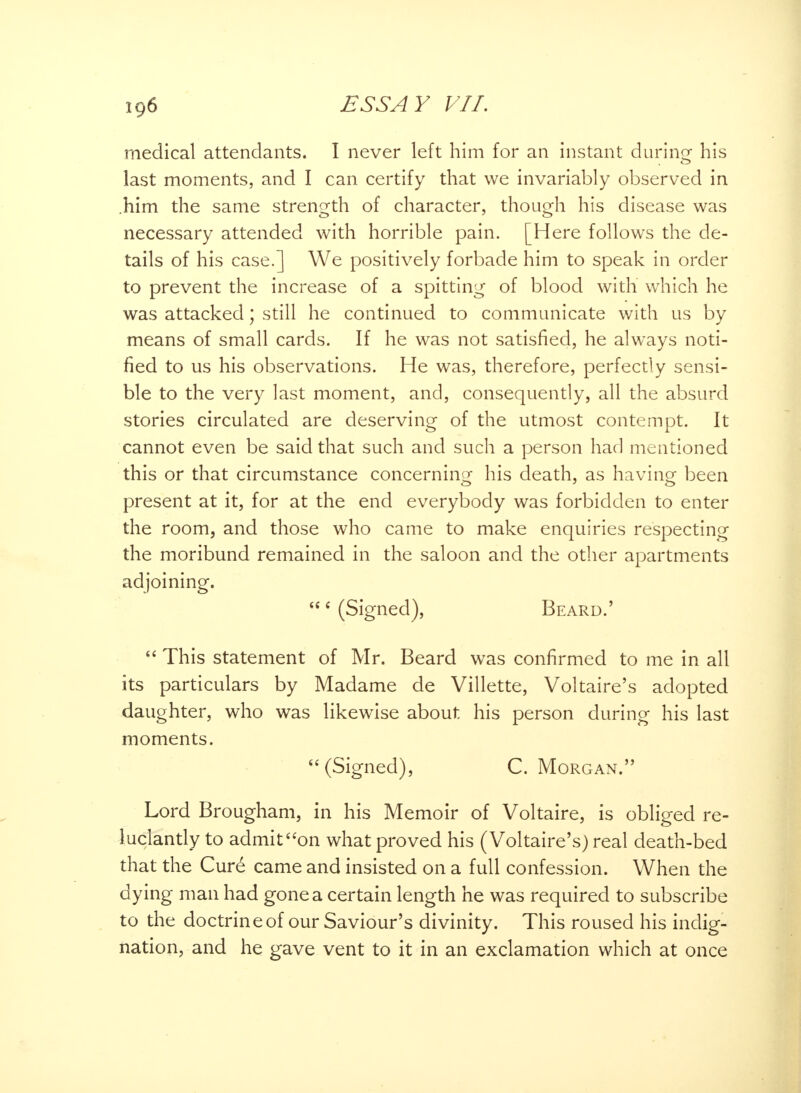 medical attendants. I never left him for an instant during his last moments, and I can certify that we invariably observed in him the same strength of character, though his disease was necessary attended with horrible pain. [Here follows the de- tails of his case.] We positively forbade him to speak in order to prevent the increase of a spitting of blood with which he was attacked; still he continued to communicate with us by means of small cards. If he was not satisfied, he always noti- fied to us his observations. He was, therefore, perfectly sensi- ble to the very last moment, and, consequently, all the absurd stories circulated are deserving of the utmost contempt. It cannot even be said that such and such a person had mentioned this or that circumstance concerning his death, as having been present at it, for at the end everybody was forbidden to enter the room, and those who came to make enquiries respecting the moribund remained in the saloon and the other apartments adjoining. 6 (Signed), Beard.'  This statement of Mr. Beard was confirmed to me in all its particulars by Madame de Villette, Voltaire's adopted daughter, who was likewise about his person during his last moments. (Signed), C. Morgan. Lord Brougham, in his Memoir of Voltaire, is obliged re- luctantly to admit on what proved his (Voltaire's) real death-bed that the Cure* came and insisted on a full confession. When the dying man had gone a certain length he was required to subscribe to the doctrine of our Saviour's divinity. This roused his indig- nation, and he gave vent to it in an exclamation which at once