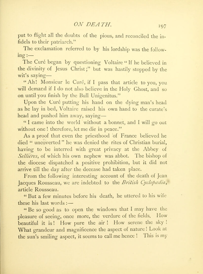 put to flight all the doubts of the pious, and reconciled the in- fidels to their patriarch. The exclamation referred to by his lordship was the follow- ing :— The Cure began by questioning Voltaire  If he believed in the divinity of Jesus Christ; but was hastily stopped by the wit's saying— et Ah! Monsieur le Cure, if I pass that article to you, you will demand if I do not also believe in the Holy Ghost, and so on until you finish by the Bull Unigenitus. Upon the Cure putting his hand on the dying man's head as he lay in bed, Voltaire raised his own hand to the curate's head and pushed him away, saying—  I came into the world without a bonnet, and I will go out without one ! therefore, let me die in peace. As a proof that even the priesthood of France believed he died  uncoverted  he was denied the rites of Christian burial, having to be interred with great privacy at the Abbey of Sellieres, of which his own nephew was abbot. The bishop of the diocese dispatched a positive prohibition, but it did not arrive till the day after the decease had taken place. From the following interesting account of the death of Jean Jacques Rousseau, we are indebted to the British Cyclopcedia\ article Rousseau.  But a few minutes before his death, he uttered to his wife these his last words :—  Be so good as to open the windows that I may have the pleasure of seeing, once more, the verdure of the fields. How beautiful it is ! How pure the air ! How serene the sky ! What grandeur and magnificence the aspect of nature ! Look at the sun's smiling aspect, it seems to call me hence ! This is my