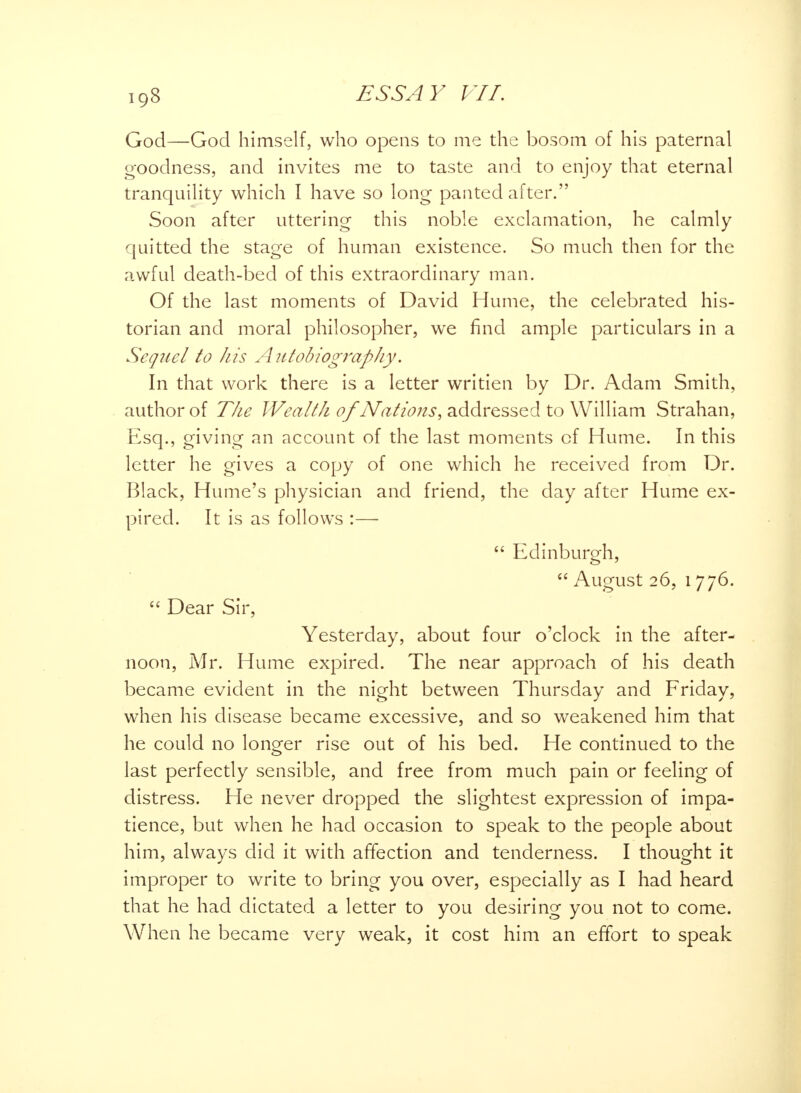 iq8 God—God himself, who opens to me the bosom of his paternal goodness, and invites me to taste and to enjoy that eternal tranquility which I have so long panted after. Soon after uttering this noble exclamation, he calmly quitted the stage of human existence. So much then for the awful death-bed of this extraordinary man. Of the last moments of David Hume, the celebrated his- torian and moral philosopher, we find ample particulars in a Sequel to his Autobiography. In that work there is a letter writien by Dr. Adam Smith, author of The Wealth of Nations, addressed to William Strahan, Esq., giving an account of the last moments cf Hume. In this letter he gives a copy of one which he received from Dr. Black, Hume's physician and friend, the day after Hume ex- pired. It is as follows :—  Edinburgh,  August 26, 1776.  Dear Sir, Yesterday, about four o'clock in the after- noon, Mr. Hume expired. The near approach of his death became evident in the night between Thursday and Friday, when his disease became excessive, and so weakened him that he could no longer rise out of his bed. He continued to the last perfectly sensible, and free from much pain or feeling of distress. He never dropped the slightest expression of impa- tience, but when he had occasion to speak to the people about him, always did it with affection and tenderness. I thought it improper to write to bring you over, especially as I had heard that he had dictated a letter to you desiring you not to come. When he became very weak, it cost him an effort to speak