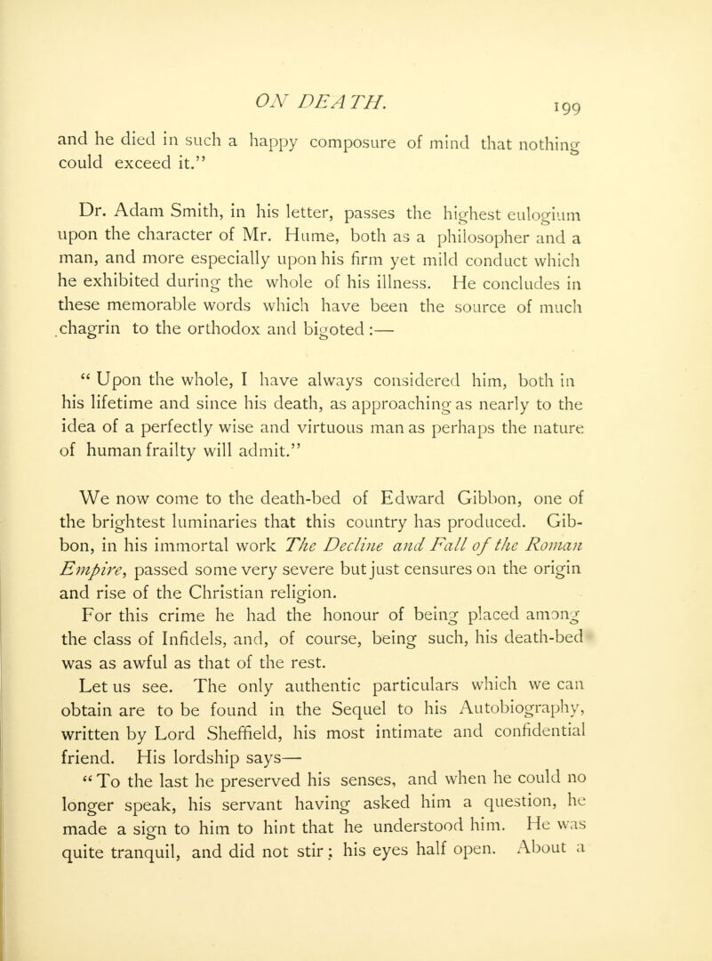 and he died in such a happy composure of mind that nothing could exceed it. Dr. Adam Smith, in his letter, passes the highest eulogium upon the character of Mr. Hume, both as a philosopher and a man, and more especially upon his firm yet mild conduct which he exhibited during the whole of his illness. He concludes in these memorable words which have been the source of much chagrin to the orthodox and bigoted :— Upon the whole, I have always considered him, both in his lifetime and since his death, as approaching as nearly to the idea of a perfectly wise and virtuous man as perhaps the nature of human frailty will admit. We now come to the death-bed of Edward Gibbon, one of the brightest luminaries that this country has produced. Gib- bon, in his immortal work The Decline and Fall of the Roman Empire, passed some very severe but just censures on the origin and rise of the Christian religion. For this crime he had the honour of being placed among the class of Infidels, and, of course, being such, his death-bed was as awful as that of the rest. Let us see. The only authentic particulars which we can obtain are to be found in the Sequel to his Autobiography, written by Lord Sheffield, his most intimate and confidential friend. His lordship says— To the last he preserved his senses, and when he could no longer speak, his servant having asked him a question, he made a sign to him to hint that he understood him. He was quite tranquil, and did not stir: his eyes half open. About a