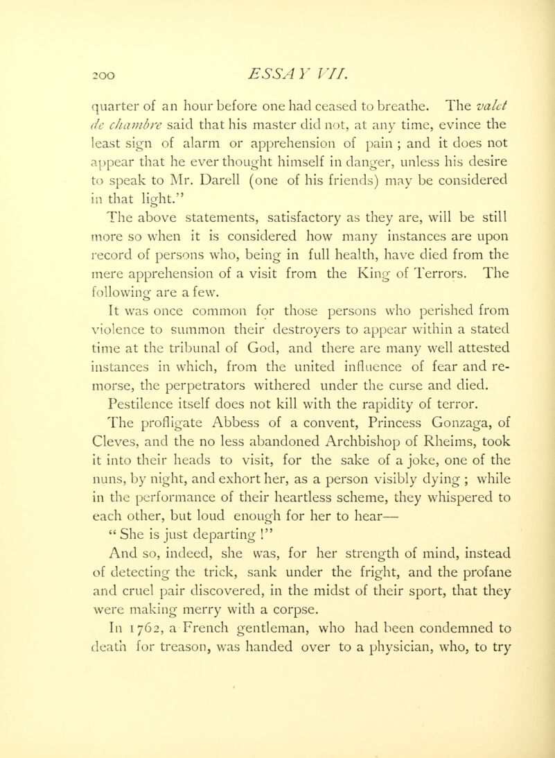 quarter of an hour before one had ceased to breathe. The valet dc chambre said that his master did not, at any time, evince the least sign of alarm or apprehension of pain ; and it does not appear that he ever thought himself in danger, unless his desire to speak to Mr. Darell (one of his friends) may be considered in that light. The above statements, satisfactory as they are, will be still more so when it is considered how many instances are upon record of persons who, being in full health, have died from the mere apprehension of a visit from the King of Terrors. The folio win ^ are a few. It was once common for those persons who perished from violence to summon their destroyers to appear within a stated time at the tribunal of God, and there are many well attested instances in which, from the united influence of fear and re- morse, the perpetrators withered under the curse and died. Pestilence itself does not kill with the rapidity of terror. The profligate Abbess of a convent, Princess Gonzaga, of Cleves, and the no less abandoned Archbishop of Rheims, took it into their heads to visit, for the sake of a joke, one of the nuns, by night, and exhort her, as a person visibly dying ; while in the performance of their heartless scheme, they whispered to each other, but loud enough for her to hear—  She is just departing 1 And so, indeed, she was, for her strength of mind, instead of detecting the trick, sank under the fright, and the profane and cruel pair discovered, in the midst of their sport, that they were making merry with a corpse. In 1762, a French gentleman, who had been condemned to death for treason, was handed over to a physician, who, to try