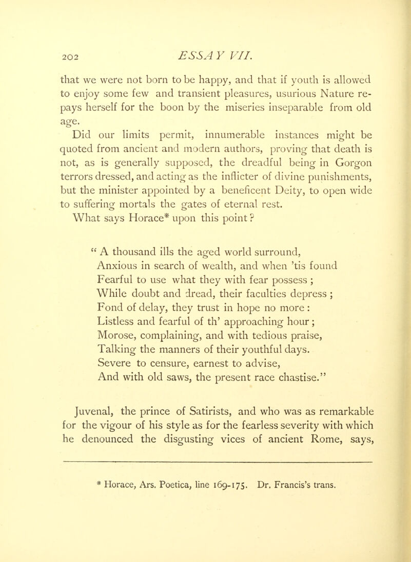 that we were not born to be happy, and that if youth is allowed to enjoy some few and transient pleasures, usurious Nature re- pays herself for the boon by the miseries inseparable from old Did our limits permit, innumerable instances might be quoted from ancient and modern authors, proving that death is not, as is generally supposed, the dreadful being in Gorgon terrors dressed, and acting as the inflicter of divine punishments, but the minister appointed by a beneficent Deity, to open wide to suffering mortals the gates of eternal rest. What says Horace* upon this point ?  A thousand ills the aged world surround, Anxious in search of wealth, and when 'tis found Fearful to use what they with fear possess ; While doubt and dread, their faculties depress ; Fond of delay, they trust in hope no more : Listless and fearful of th' approaching hour; Morose, complaining, and with tedious praise, Talking the manners of their youthful days. Severe to censure, earnest to advise, And with old saws, the present race chastise. Juvenal, the prince of Satirists, and who was as remarkable for the vigour of his style as for the fearless severity with which he denounced the disgusting vices of ancient Rome, says, Horace, Ars. Poetica, line 169-175. Dr. Francis's trans.