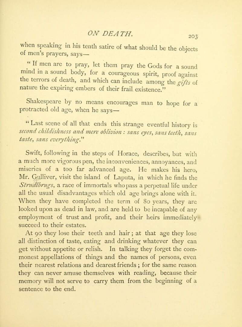 when speaking in his tenth satire of what should be the objects of men's prayers, says—■  If men are to pray, let them pray the Gods for a sound mind in a sound body, for a courageous spirit, proof against the terrors of death, and which can include among the gifts of nature the expiring embers of their frail, existence. Shakespeare by no means encourages man to hope for a protracted old age, when he says—  Last scene of all that ends this strange eventful history is second childishness and mere oblivion : sans eyes, sans teeth, sans taste, sans everything. Swift, following in the steps of Horace, describes, but with a much more vigorous pen, the inconveniences, annoyances, and miseries of a too far advanced age. He makes his hero, Mr. Gulliver, visit the island of Laputa, in which he finds the Stmdlbmgs, a race of immortals who pass a perpetual life under all the usual disadvantages which old age brings alone with it. When they have completed the term of 80 years, they are looked upon as dead in law, and are held to be incapable of any employment of trust and profit, and their heirs immediately succeed to their estates. At 90 they lose their teeth and hair; at that age they lose all distinction of taste, eating and drinking whatever they can get without appetite or relish. In talking they forget the com- monest appellations of things and the names of persons, even their nearest relations and dearest friends ; for the same reason they can never amuse themselves with reading, because their memory will not serve to carry them from the beginning of a sentence to the end.