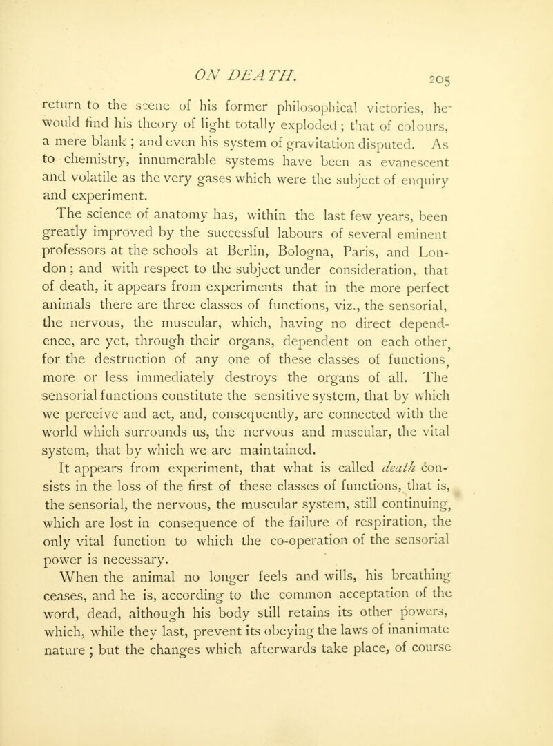 205 return to the scene of his former philosophical victories, he~ would find his theory of light totally exploded ; that of colours, a mere blank ; and even his system of gravitation disputed. As to chemistry, innumerable systems have been as evanescent and volatile as the very gases which were the subject of enquiry and experiment. The science of anatomy has, within the last few years, been greatly improved by the successful labours of several eminent professors at the schools at Berlin, Bologna, Paris, and Lon- don ; and with respect to the subject under consideration, that of death, it appears from experiments that in the more perfect animals there are three classes of functions, viz., the sensorial, the nervous, the muscular, which, having no direct depend- ence, are yet, through their organs, dependent on each other for the destruction of any one of these classes of functions9 more or less immediately destroys the organs of all. The sensorial functions constitute the sensitive system, that by which we perceive and act, and, consequently, are connected with the world which surrounds us, the nervous and muscular, the vital system, that by which we are maintained. It appears from experiment, that what is called death con- sists in the loss of the first of these classes of functions, that is, the sensorial, the nervous, the muscular system, still continuing, which are lost in consequence of the failure of respiration, the only vital function to which the co-operation of the sensorial power is necessary. When the animal no longer feels and wills, his breathing ceases, and he is, according to the common acceptation of the word, dead, although his bodv still retains its other powers, which, while they last, prevent its obeying the laws of inanimate nature ; but the changes which afterwards take place, of course