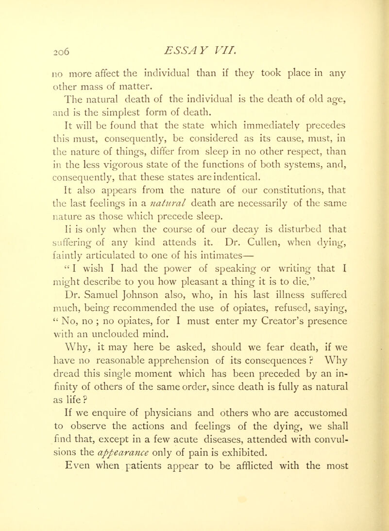 no more affect the individual than if they took place in any other mass of matter. The natural death of the individual is the death of old age, and is the simplest form of death. It will be found that the state which immediately precedes this must, consequently, be considered as its cause, must, in the nature of things, differ from sleep in no other respect, than in the less vigorous state of the functions of both systems, and, consequently, that these states areindentical. It also appears from the nature of our constitutions, that the last feelings in a natural death are necessarily of the same nature as those which precede sleep. Ii is only when the course of our decay is disturbed that suffering of any kind attends it. Dr. Cullen, when dying, faintly articulated to one of his intimates— 1 wish I had the power of speaking or writing that I might describe to you how pleasant a thing it is to die. Dr. Samuel Johnson also, who, in his last illness suffered much, being recommended the use of opiates, refused, saying,  No, no ; no opiates, for I must enter my Creator's presence with an unclouded mind. Why, it may here be asked, should we fear death, if we have no reasonable apprehension of its consequences ? Why dread this single moment which has been preceded by an in- finity of others of the same order, since death is fully as natural as life ? If we enquire of physicians and others who are accustomed to observe the actions and feelings of the dying, we shall find that, except in a few acute diseases, attended with convul- sions the appearance only of pain is exhibited. Even when patients appear to be afflicted with the most