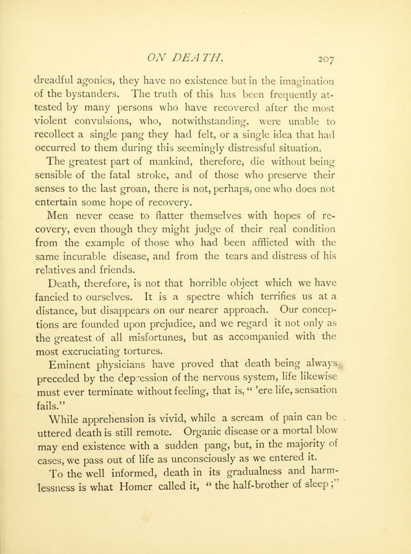 dreadful agonies, they have no existence but in the imagination of the bystanders. The truth of this has been frequently at- tested by many persons who have recovered after the most violent convulsions, who, notwithstanding, were unable to recollect a single pang they had felt, or a single idea that had occurred to them during this seemingly distressful situation. The greatest part of mankind, therefore, die without being sensible of the fatal stroke, and of those who preserve their senses to the last groan, there is not, perhaps, one who does not entertain some hope of recovery. Men never cease to flatter themselves with hopes of re- covery, even though they might judge of their real condition from the example of those who had been afflicted with the same incurable disease, and from the tears and distress of his relatives and friends. Death, therefore, is not that horrible object which we have fancied to ourselves. It is a spectre which terrifies us at a distance, but disappears on our nearer approach. Our concep- tions are founded upon prejudice, and we regard it not only as the greatest of all misfortunes, but as accompanied with the most excruciating tortures. Eminent physicians have proved that death being always preceded by the depression of the nervous system, life likewise must ever terminate without feeling, that is,  'ere life, sensation fails. While apprehension is vivid, while a scream of pain can be , uttered death is still remote. Organic disease or a mortal blow may end existence with a sudden pang, but, in the majority of cases, we pass out of life as unconsciously as we entered it. To the well informed, death in its gradualness and harm- lessness is what Homer called it,  the half-brother of sleep ;