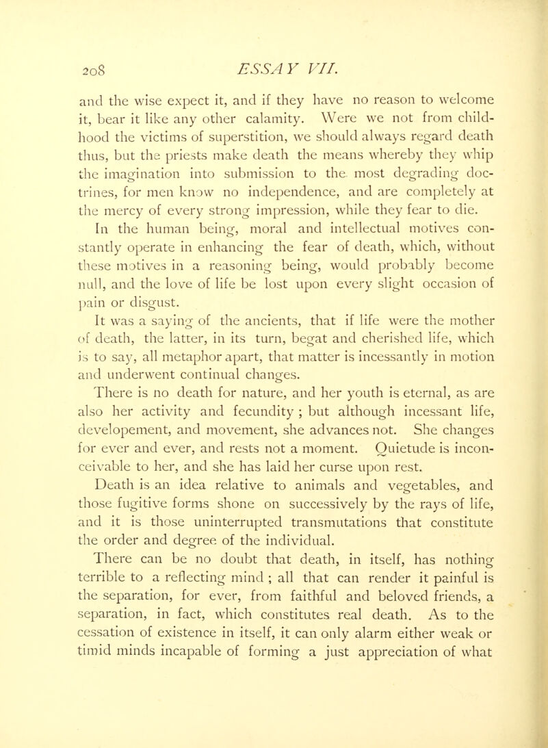 and the wise expect it, and if they have no reason to welcome it, bear it like any other calamity. Were we not from child- hood the victims of superstition, we should always regard death thus, but the priests make death the means whereby they whip the imagination into submission to the most degrading doc- trines, for men know no independence, and are completely at the mercy of every strong impression, while they fear to die. In the human being, moral and intellectual motives con- stantly operate in enhancing the fear of death, which, without these motives in a reasoning being, would probably become null, and the love of life be lost upon every slight occasion of pain or disgust. It was a saying of the ancients, that if life were the mother of death, the latter, in its turn, begat and cherished life, which is to say, all metaphor apart, that matter is incessantly in motion and underwent continual changes. There is no death for nature, and her youth is eternal, as are also her activity and fecundity ; but although incessant life, developement, and movement, she advances not. She changes for ever and ever, and rests not a moment. Quietude is incon- ceivable to her, and she has laid her curse upon rest. Death is an idea relative to animals and vegetables, and those fugitive forms shone on successively by the rays of life, and it is those uninterrupted transmutations that constitute the order and degree of the individual. There can be no doubt that death, in itself, has nothing terrible to a reflecting mind ; all that can render it painful is the separation, for ever, from faithful and beloved friends, a separation, in fact, which constitutes real death. As to the cessation of existence in itself, it can only alarm either weak or timid minds incapable of forming a just appreciation of what